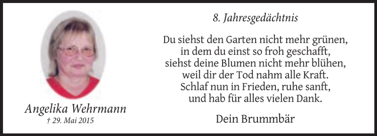 <p>8. Jahresgedächtnis</p><p>Angelika Wehrmann<br />† 29. Mai 2015</p><p>Du siehst den Garten nicht mehr grünen,<br />in dem du einst so froh geschafft,<br />siehst deine Blumen nicht mehr blühen,<br />weil dir der Tod nahm alle Kraft.<br />Schlaf nun in Frieden, ruhe sanft,<br />und hab für alles vielen Dank.</p><p>Dein Brummbär</p>