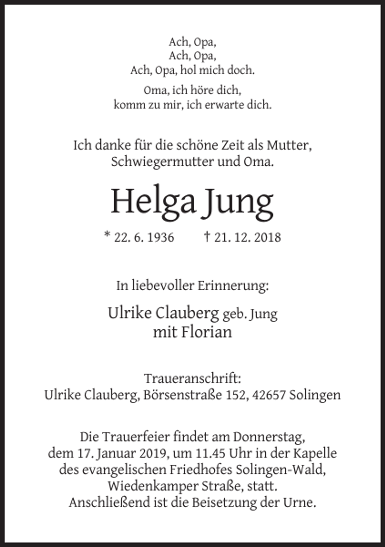 <p>Ach, Opa,<br />Ach, Opa,<br />Ach, Opa, hol mich doch.<br />Oma, ich höre dich,<br />komm zu mir, ich erwarte dich.</p><p>Ich danke für die schöne Zeit als Mutter,<br />Schwiegermutter und Oma.</p><p>Helga Jung<br />* 22. 6. 1936</p><p>† 21. 12. 2018</p><p>In liebevoller Erinnerung:</p><p>Ulrike Clauberg geb. Jung<br />mit Florian<br />Traueranschrift:<br />Ulrike Clauberg, Börsenstraße 152, 42657 Solingen<br />Die Trauerfeier findet am Donnerstag,<br />dem 17. Januar 2019, um 11.45 Uhr in der Kapelle<br />des evangelischen Friedhofes Solingen-Wald,<br />Wiedenkamper Straße, statt.<br />Anschließend ist die Beisetzung der Urne.</p>