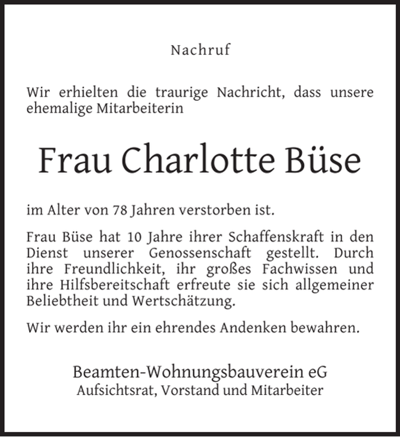 <p>Nachruf<br />Wir erhielten die traurige Nachricht, dass unsere<br />ehemalige Mitarbeiterin</p><p>Frau Charlotte Büse<br />im Alter von 78 Jahren verstorben ist.<br />Frau Büse hat 10 Jahre ihrer Schaffenskraft in den<br />Dienst unserer Genossenschaft gestellt. Durch<br />ihre Freundlichkeit, ihr großes Fachwissen und<br />ihre Hilfsbereitschaft erfreute sie sich allgemeiner<br />Beliebtheit und Wertschätzung.<br />Wir werden ihr ein ehrendes Andenken bewahren.</p><p>Beamten-Wohnungsbauverein eG<br />Aufsichtsrat, Vorstand und Mitarbeiter</p>