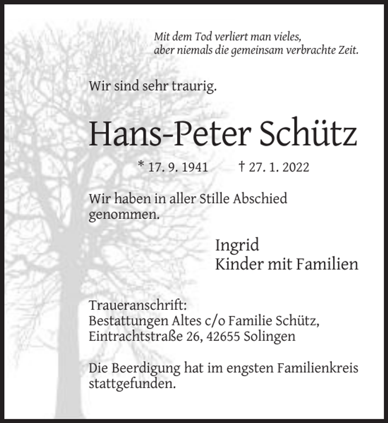 <p>Mit dem Tod verliert man vieles,<br />aber niemals die gemeinsam verbrachte Zeit.</p><p>Wir sind sehr traurig.</p><p>Hans-Peter Schütz<br />* 17. 9. 1941</p><p>† 27. 1. 2022</p><p>Wir haben in aller Stille Abschied<br />genommen.</p><p>Ingrid<br />Kinder mit Familien<br />Traueranschrift:<br />Bestattungen Altes c/o Familie Schütz,<br />Eintrachtstraße 26, 42655 Solingen<br />Die Beerdigung hat im engsten Familienkreis<br />stattgefunden.</p>