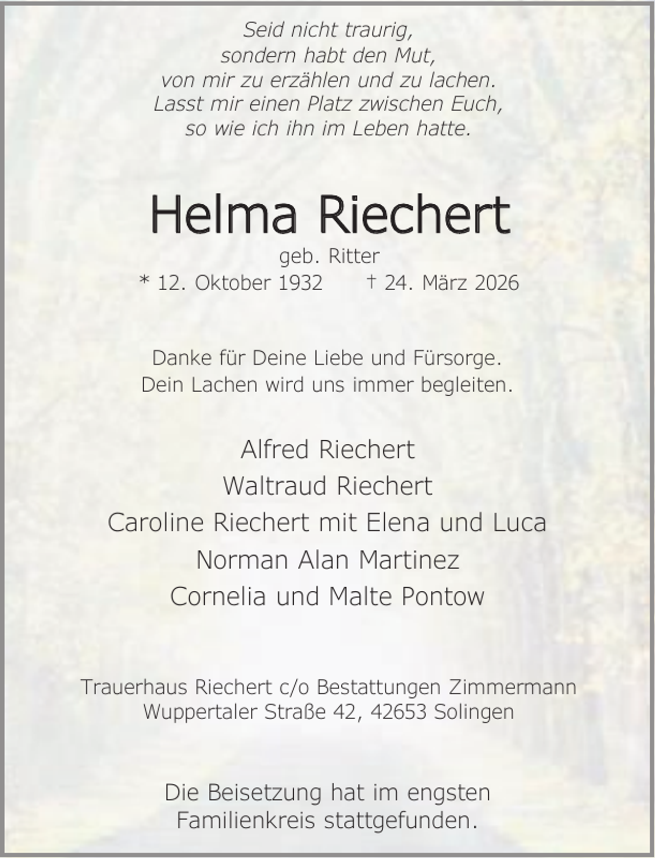 <p>Seid nicht traurig,<br />sondern habt den Mut,<br />von mir zu erzählen und zu lachen.<br />Lasst mir einen Platz zwischen Euch,<br />so wie ich ihn im Leben hatte.</p><p>Helma Riechert</p><p>geb. Ritter<br />* 12. Oktober 1932<br />† 24. März 2026<br />Danke für Deine Liebe und Fürsorge.<br />Dein Lachen wird uns immer begleiten.</p><p>Alfred Riechert<br />Waltraud Riechert<br />Caroline Riechert mit Elena und Luca<br />Norman Alan Martinez<br />Cornelia und Malte Pontow<br />Trauerhaus Riechert c/o Bestattungen Zimmermann<br />Wuppertaler Straße 42, 42653 Solingen</p><p>Die Beisetzung hat im engsten<br />Familienkreis stattgefunden.</p>