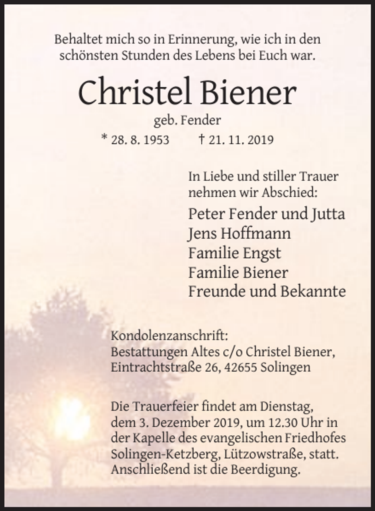 <p>Behaltet mich so in Erinnerung, wie ich in den<br />schönsten Stunden des Lebens bei Euch war.</p><p>Christel Biener<br />geb. Fender<br />* 28. 8. 1953<br />† 21. 11. 2019<br />In Liebe und stiller Trauer<br />nehmen wir Abschied:</p><p>Peter Fender und Jutta<br />Jens Hoffmann<br />Familie Engst<br />Familie Biener<br />Freunde und Bekannte<br />Kondolenzanschrift:<br />Bestattungen Altes c/o Christel Biener,<br />Eintrachtstraße 26, 42655 Solingen<br />Die Trauerfeier findet am Dienstag,<br />dem 3. Dezember 2019, um 12.30 Uhr in<br />der Kapelle des evangelischen Friedhofes<br />Solingen-Ketzberg, Lützowstraße, statt.<br />Anschließend ist die Beerdigung.</p>