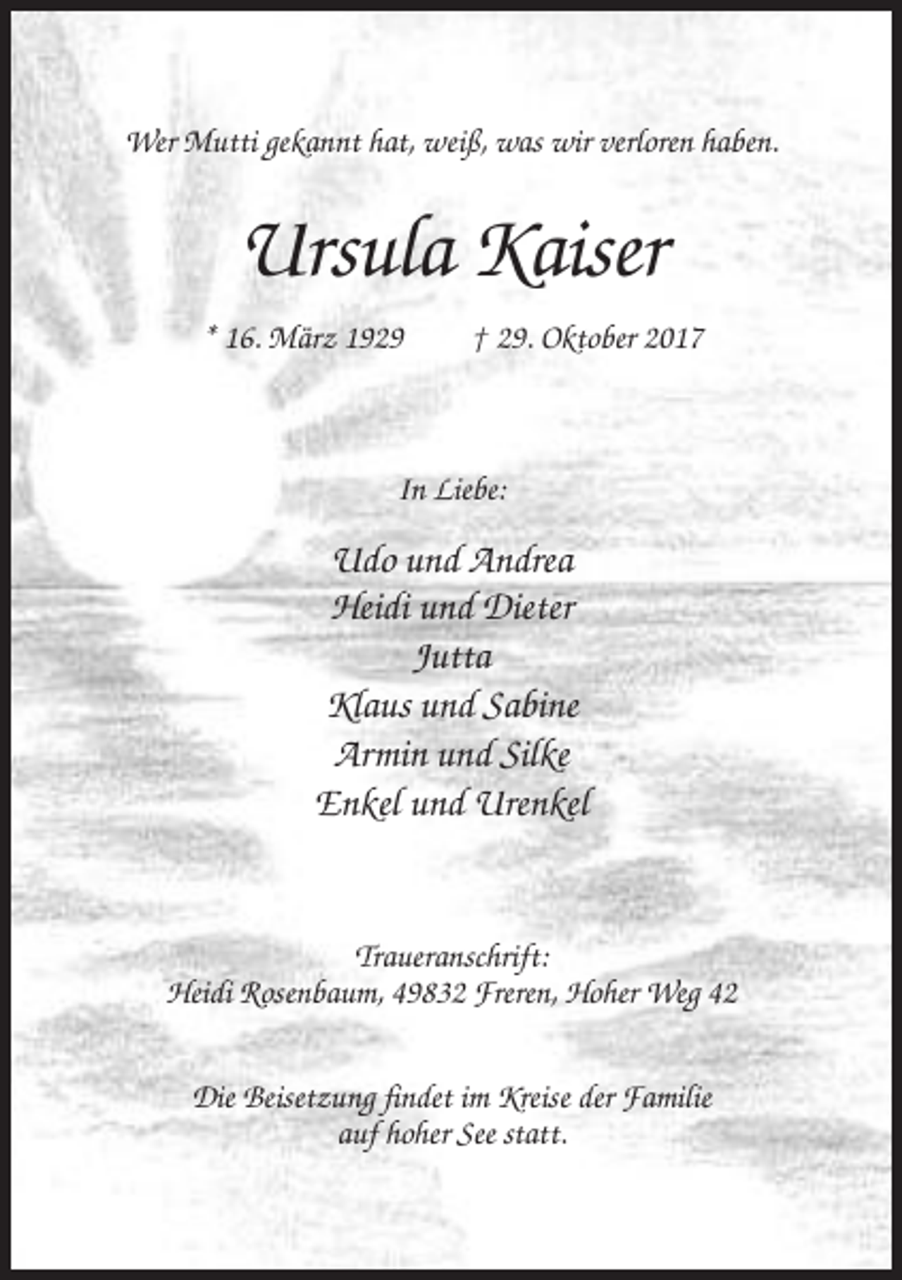 <p>Wer Mutti gekannt hat, weiß, was wir verloren haben.</p><p>Ursula Kaiser<br />* 16. März 1929</p><p>† 29. Oktober 2017</p><p>In Liebe:</p><p>Udo und Andrea<br />Heidi und Dieter<br />Jutta<br />Klaus und Sabine<br />Armin und Silke<br />Enkel und Urenkel</p><p>Traueranschrift:<br />Heidi Rosenbaum, 49832 Freren, Hoher Weg 42<br />Die Beisetzung findet im Kreise der Familie<br />auf hoher See statt.</p>