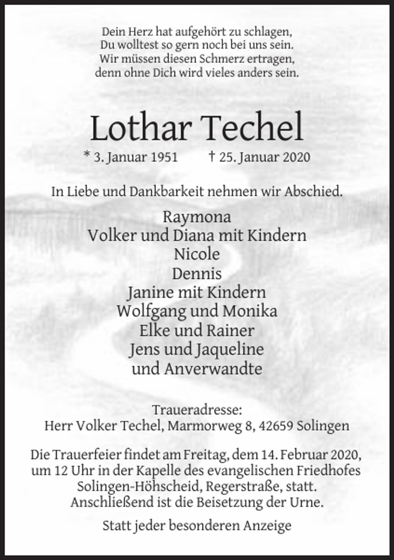 <p>Dein Herz hat aufgehört zu schlagen,<br />Du wolltest so gern noch bei uns sein.<br />Wir müssen diesen Schmerz ertragen,<br />denn ohne Dich wird vieles anders sein.</p><p>Lothar Techel<br />* 3. Januar 1951</p><p>† 25. Januar 2020</p><p>In Liebe und Dankbarkeit nehmen wir Abschied.</p><p>Raymona<br />Volker und Diana mit Kindern<br />Nicole<br />Dennis<br />Janine mit Kindern<br />Wolfgang und Monika<br />Elke und Rainer<br />Jens und Jaqueline<br />und Anverwandte<br />Traueradresse:<br />Herr Volker Techel, Marmorweg 8, 42659 Solingen<br />Die Trauerfeier findet am Freitag, dem 14. Februar 2020,<br />um 12 Uhr in der Kapelle des evangelischen Friedhofes<br />Solingen-Höhscheid, Regerstraße, statt.<br />Anschließend ist die Beisetzung der Urne.<br />Statt jeder besonderen Anzeige</p>