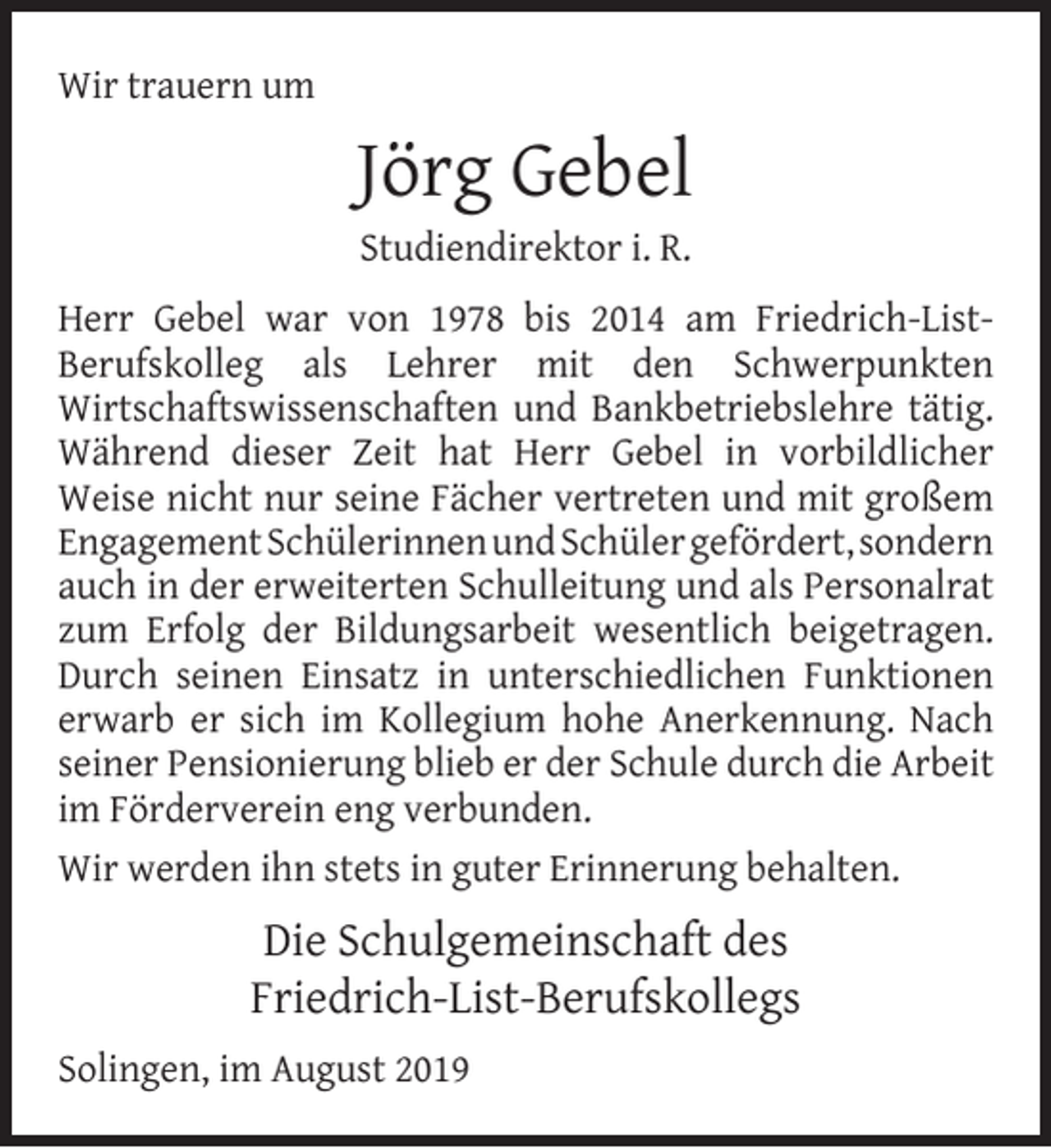 <p>Wir trauern um</p><p>Jörg Gebel<br />Studiendirektor i. R.</p><p>Herr Gebel war von 1978 bis 2014 am Friedrich-ListBerufskolleg als Lehrer mit den Schwerpunkten<br />Wirtschaftswissenschaften und Bankbetriebslehre tätig.<br />Während dieser Zeit hat Herr Gebel in vorbildlicher<br />Weise nicht nur seine Fächer vertreten und mit großem<br />Engagement Schülerinnen und Schüler gefördert, sondern<br />auch in der erweiterten Schulleitung und als Personalrat<br />zum Erfolg der Bildungsarbeit wesentlich beigetragen.<br />Durch seinen Einsatz in unterschiedlichen Funktionen<br />erwarb er sich im Kollegium hohe Anerkennung. Nach<br />seiner Pensionierung blieb er der Schule durch die Arbeit<br />im Förderverein eng verbunden.<br />Wir werden ihn stets in guter Erinnerung behalten.</p><p>Die Schulgemeinschaft des<br />Friedrich-List-Berufskollegs<br />Solingen, im August 2019</p>