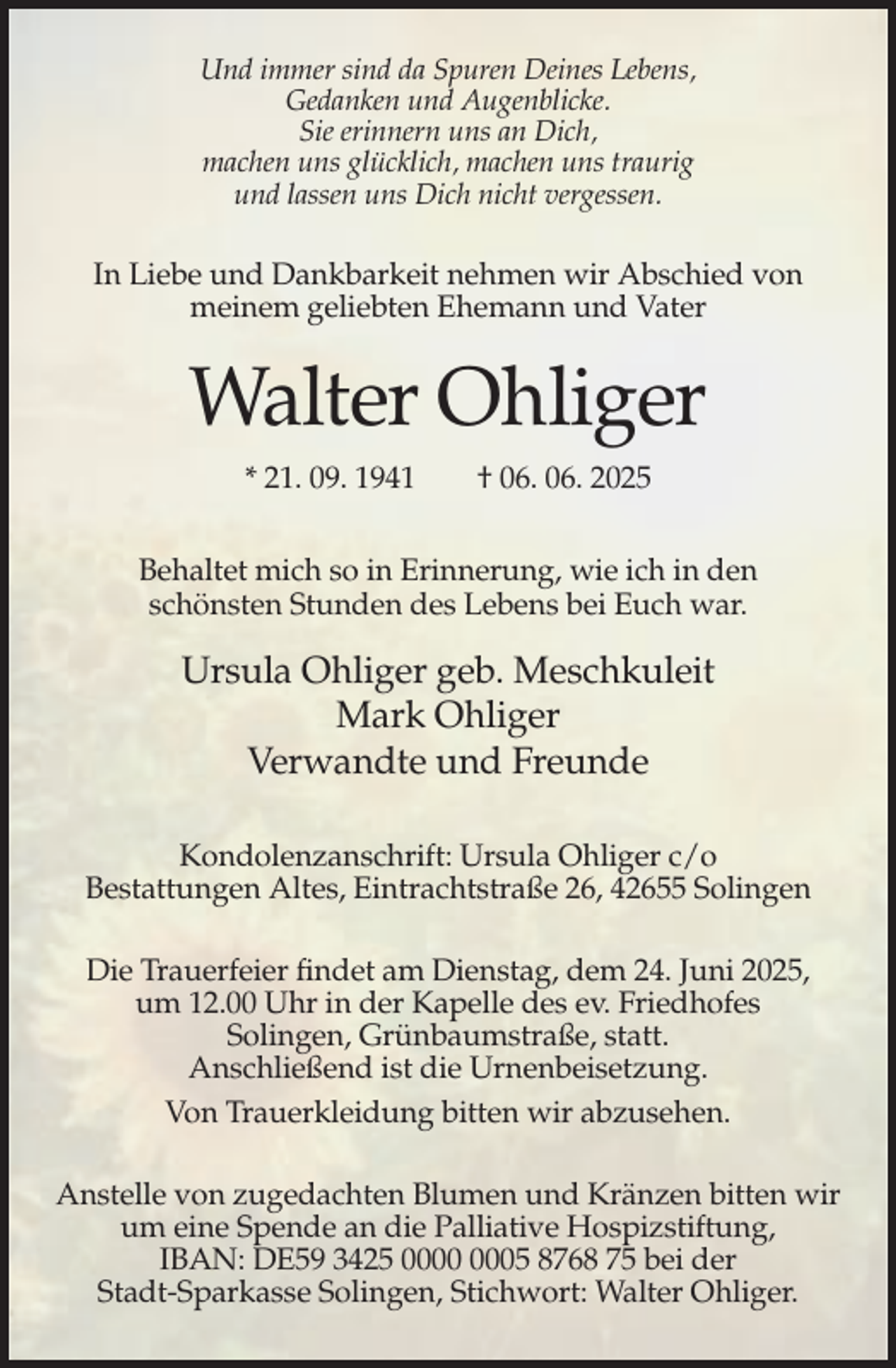 <p>Und immer sind da Spuren Deines Lebens,<br />Gedanken und Augenblicke.<br />Sie erinnern uns an Dich,<br />machen uns glücklich, machen uns traurig<br />und lassen uns Dich nicht vergessen.</p><p>In Liebe und Dankbarkeit nehmen wir Abschied von<br />meinem geliebten Ehemann und Vater</p><p>Walter Ohliger<br />* 21. 09. 1941</p><p>† 06. 06. 2025</p><p>Behaltet mich so in Erinnerung, wie ich in den<br />schönsten Stunden des Lebens bei Euch war.</p><p>Ursula Ohliger geb. Meschkuleit<br />Mark Ohliger<br />Verwandte und Freunde<br />Kondolenzanschrift: Ursula Ohliger c/o<br />Bestattungen Altes, Eintrachtstraße 26, 42655 Solingen<br />Die Trauerfeier findet am Dienstag, dem 24. Juni 2025,<br />um 12.00 Uhr in der Kapelle des ev. Friedhofes<br />Solingen, Grünbaumstraße, statt.<br />Anschließend ist die Urnenbeisetzung.<br />Von Trauerkleidung bitten wir abzusehen.<br />Anstelle von zugedachten Blumen und Kränzen bitten wir<br />um eine Spende an die Palliative Hospizstiftung,<br />IBAN: DE59 3425 05 8768 75 bei der<br />Stadt-Sparkasse Solingen, Stichwort: Walter Ohliger.</p>