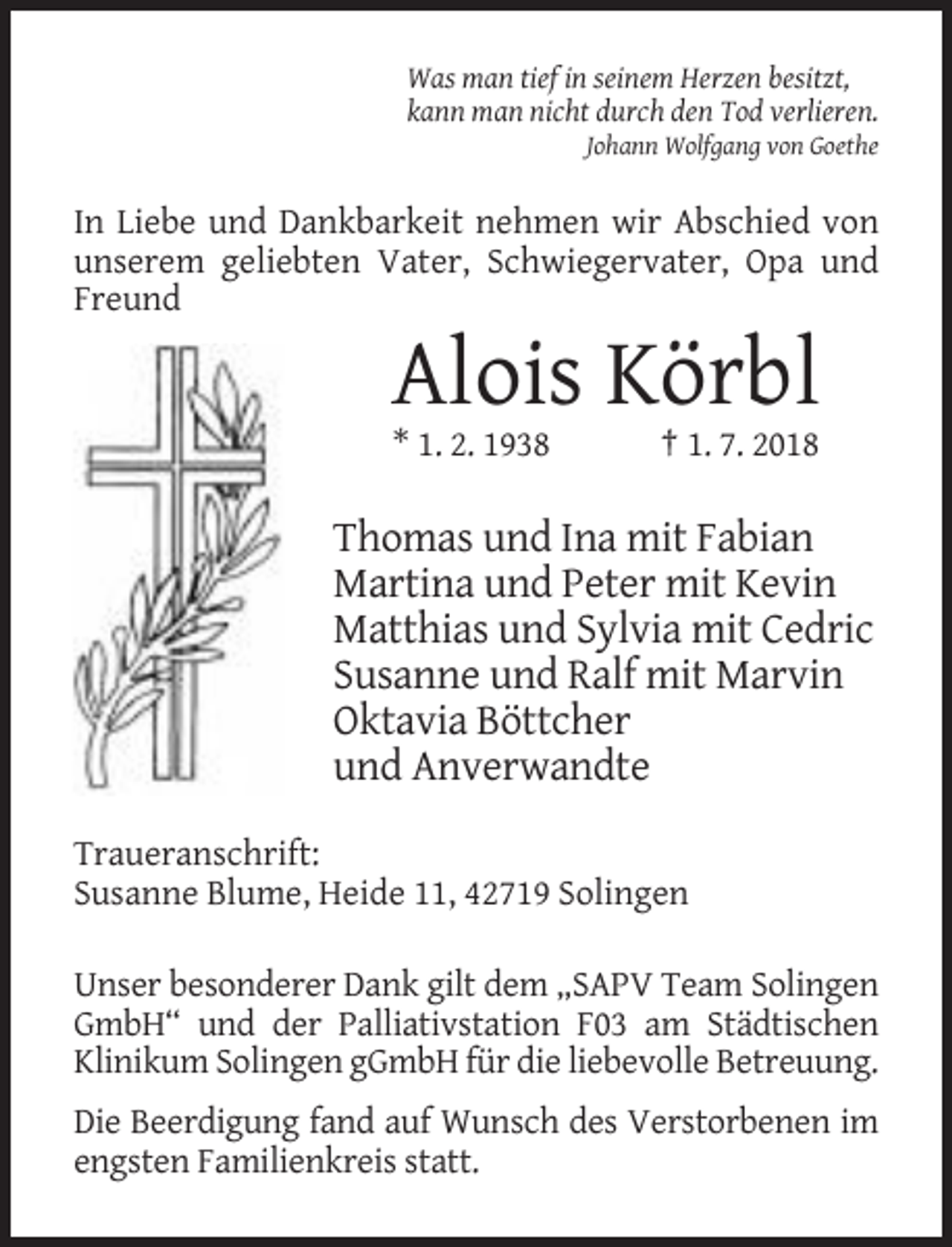 <p>Was man tief in seinem Herzen besitzt,<br />kann man nicht durch den Tod verlieren.<br />Johann Wolfgang von Goethe</p><p>In Liebe und Dankbarkeit nehmen wir Abschied von<br />unserem geliebten Vater, Schwiegervater, Opa und<br />Freund</p><p>Alois Körbl<br />* 1. 2. 1938</p><p>† 1. 7. 2018</p><p>Thomas und Ina mit Fabian<br />Martina und Peter mit Kevin<br />Matthias und Sylvia mit Cedric<br />Susanne und Ralf mit Marvin<br />Oktavia Böttcher<br />und Anverwandte<br />Traueranschrift:<br />Susanne Blume, Heide 11, 42719 Solingen<br />Unser besonderer Dank gilt dem „SAPV Team Solingen<br />GmbH“ und der Palliativstation F03 am Städtischen<br />Klinikum Solingen gGmbH für die liebevolle Betreuung.<br />Die Beerdigung fand auf Wunsch des Verstorbenen im<br />engsten Familienkreis statt.</p>