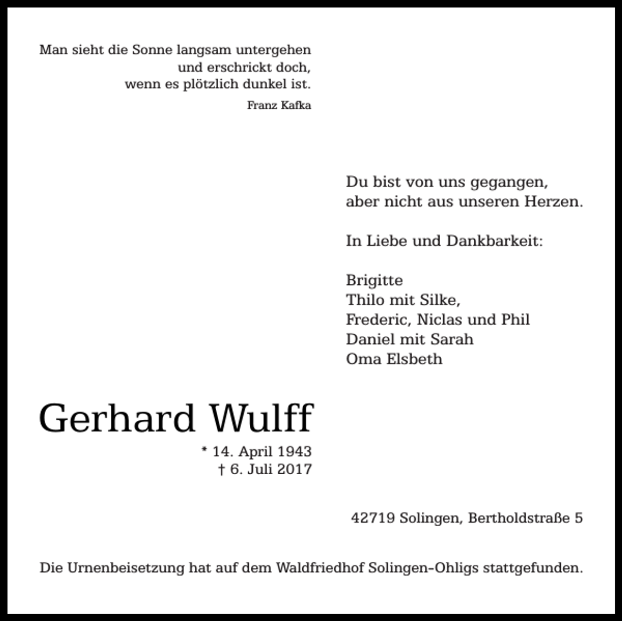 <p>Man sieht die Sonne langsam untergehen<br />und erschrickt doch,<br />wenn es plötzlich dunkel ist.<br />Franz Kafka</p><p>Du bist von uns gegangen,<br />aber nicht aus unseren Herzen.<br />In Liebe und Dankbarkeit:<br />Brigitte<br />Thilo mit Silke,<br />Frederic, Niclas und Phil<br />Daniel mit Sarah<br />Oma Elsbeth</p><p>Gerhard Wulff<br />* 14. April 1943<br />† 6. Juli 2017</p><p>42719 Solingen, Bertholdstraße 5<br />Die Urnenbeisetzung hat auf dem Waldfriedhof Solingen-Ohligs stattgefunden.</p>