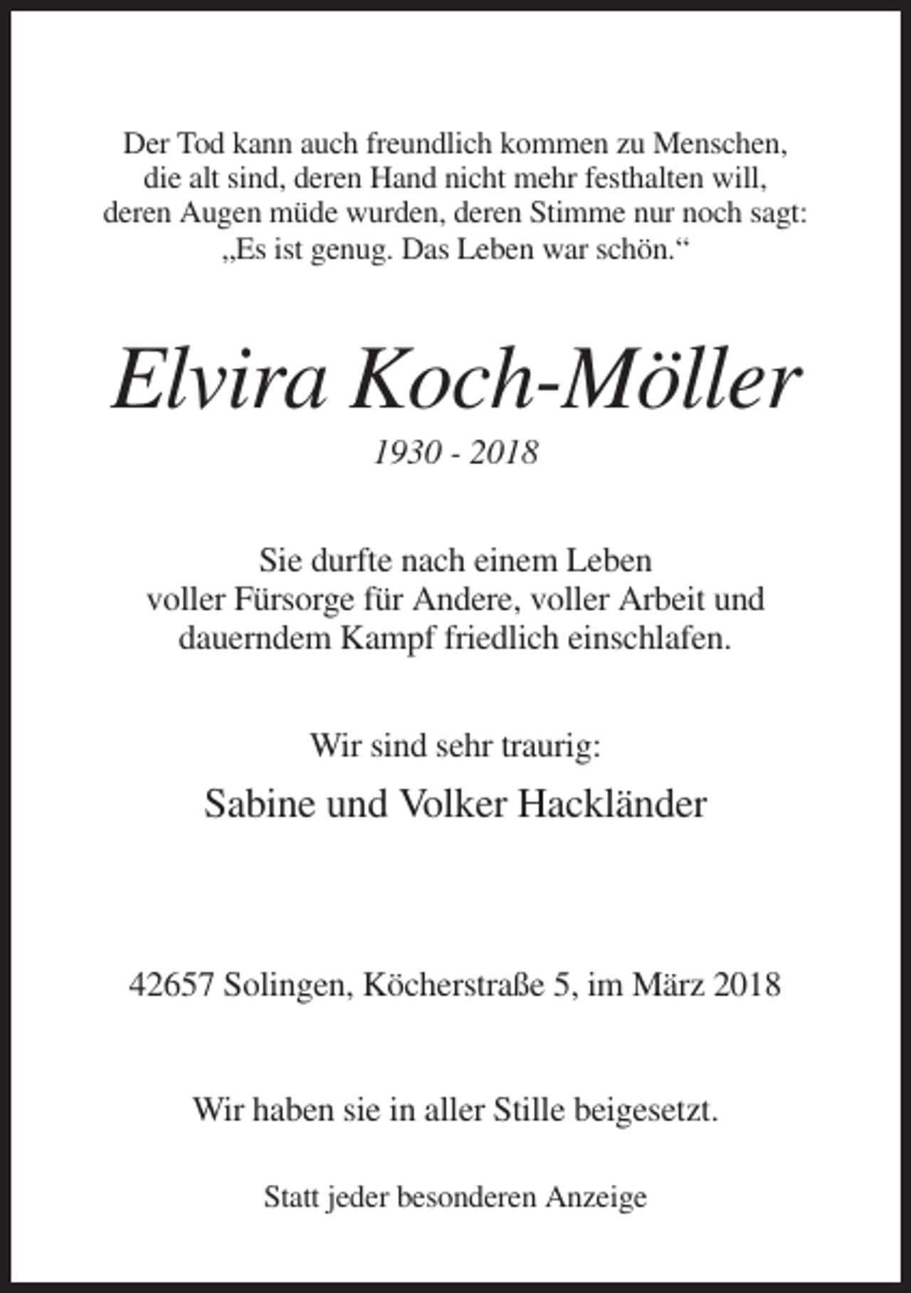 <p>Der Tod kann auch freundlich kommen zu Menschen,<br />die alt sind, deren Hand nicht mehr festhalten will,<br />deren Augen müde wurden, deren Stimme nur noch sagt:<br />„Es ist genug. Das Leben war schön.“</p><p>Elvira Koch-Möller<br />1930 - 2018<br />Sie durfte nach einem Leben<br />voller Fürsorge für Andere, voller Arbeit und<br />dauerndem Kampf friedlich einschlafen.<br />Wir sind sehr traurig:</p><p>Sabine und Volker Hackländer</p><p>42657 Solingen, Köcherstraße 5, im März 2018</p><p>Wir haben sie in aller Stille beigesetzt.<br />Statt jeder besonderen Anzeige</p>