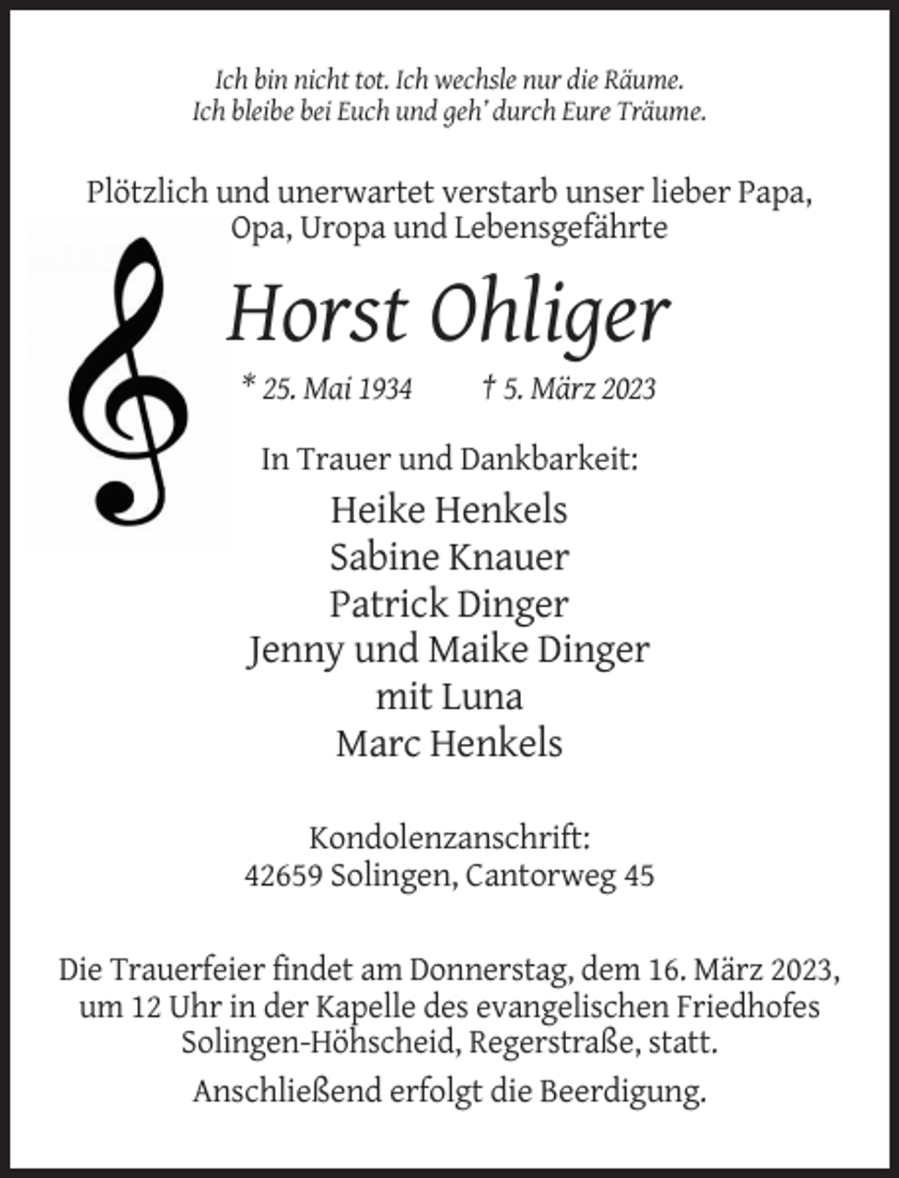 <p>Ich bin nicht tot. Ich wechsle nur die Räume.<br />Ich bleibe bei Euch und geh’ durch Eure Träume.</p><p>Plötzlich und unerwartet verstarb unser lieber Papa,<br />Opa, Uropa und Lebensgefährte</p><p>Horst Ohliger<br />* 25. Mai 1934</p><p>† 5. März 2023</p><p>In Trauer und Dankbarkeit:</p><p>Heike Henkels<br />Sabine Knauer<br />Patrick Dinger<br />Jenny und Maike Dinger<br />mit Luna<br />Marc Henkels<br />Kondolenzanschrift:<br />42659 Solingen, Cantorweg 45<br />Die Trauerfeier findet am Donnerstag, dem 16. März 2023,<br />um 12 Uhr in der Kapelle des evangelischen Friedhofes<br />Solingen-Höhscheid, Regerstraße, statt.<br />Anschließend erfolgt die Beerdigung.</p>