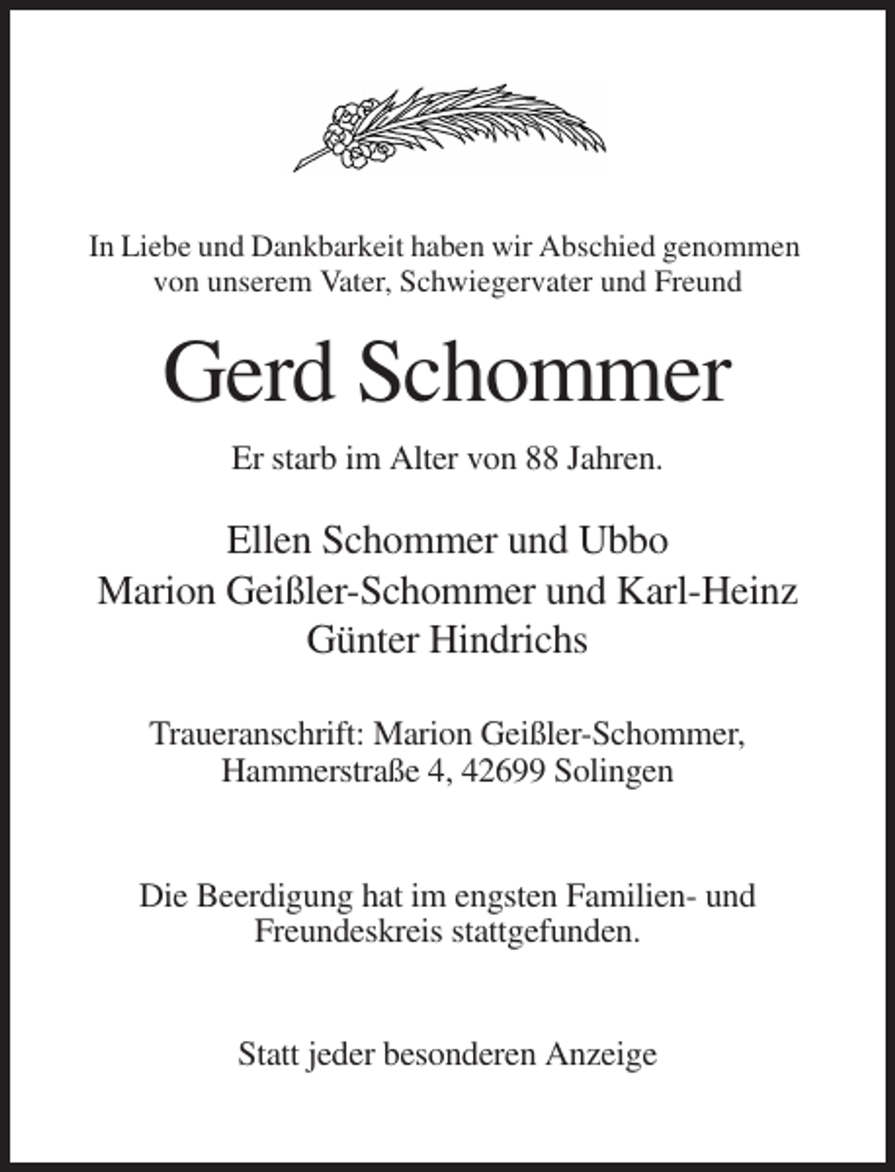 <p>In Liebe und Dankbarkeit haben wir Abschied genommen<br />von unserem Vater, Schwiegervater und Freund</p><p>Gerd Schommer<br />Er starb im Alter von 88 Jahren.</p><p>Ellen Schommer und Ubbo<br />Marion Geißler-Schommer und Karl-Heinz<br />Günter Hindrichs<br />Traueranschrift: Marion Geißler-Schommer,<br />Hammerstraße 4, 42699 Solingen</p><p>Die Beerdigung hat im engsten Familien- und<br />Freundeskreis stattgefunden.</p><p>Statt jeder besonderen Anzeige</p>