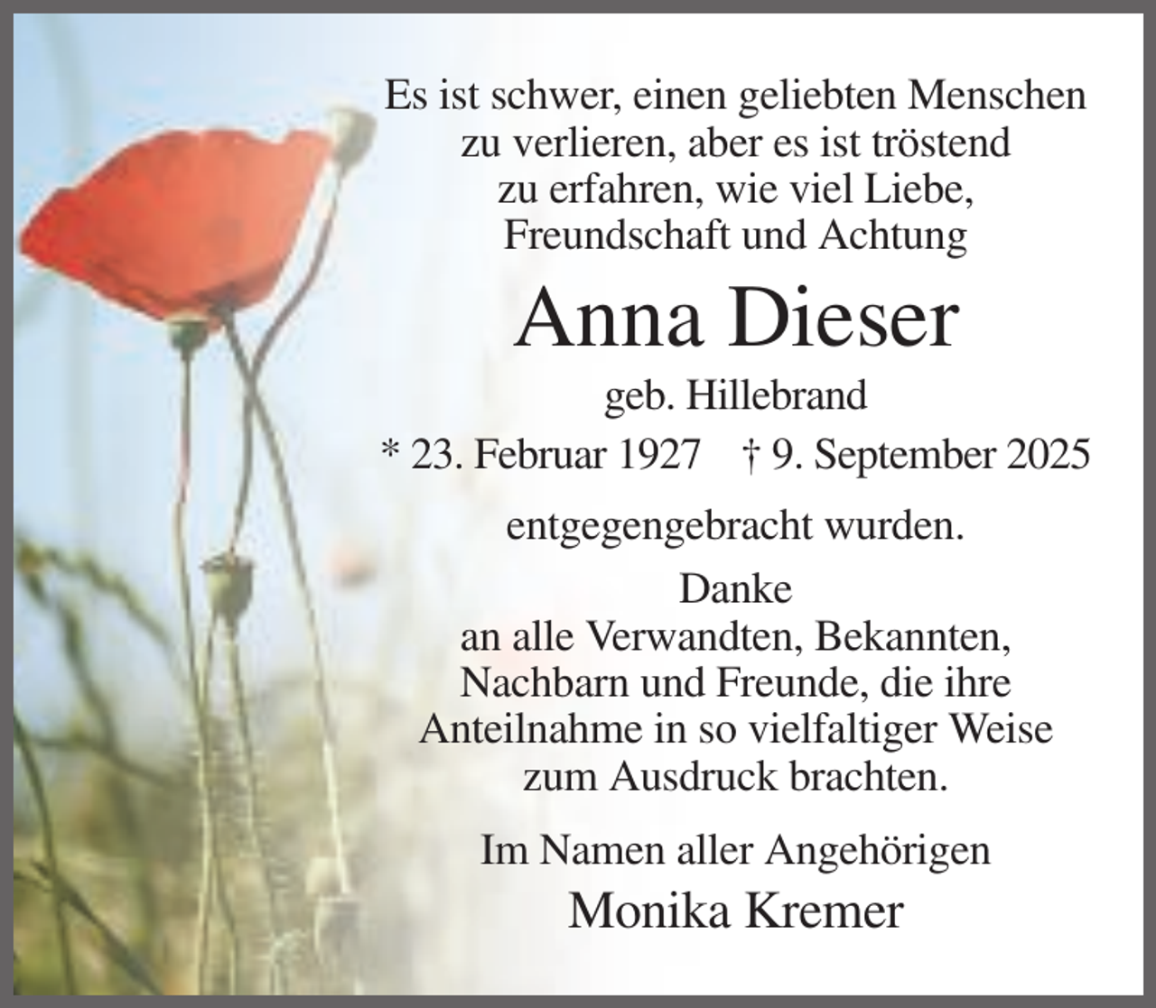 <p>Es ist schwer, einen geliebten Menschen<br />zu verlieren, aber es ist tröstend<br />zu erfahren, wie viel Liebe,<br />Freundschaft und Achtung</p><p>Anna Dieser<br />geb. Hillebrand<br />* 23. Februar 1927 † 9. September 2025<br />entgegengebracht wurden.<br />Danke<br />an alle Verwandten, Bekannten,<br />Nachbarn und Freunde, die ihre<br />Anteilnahme in so vielfaltiger Weise<br />zum Ausdruck brachten.<br />Im Namen aller Angehörigen</p><p>Monika Kremer</p>