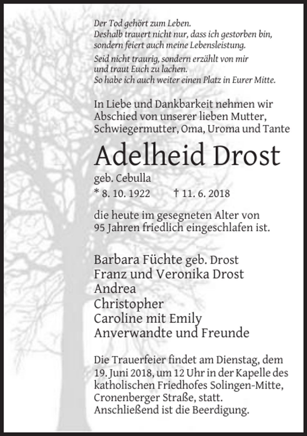 <p>Der Tod gehört zum Leben.<br />Deshalb trauert nicht nur, dass ich gestorben bin,<br />sondern feiert auch meine Lebensleistung.<br />Seid nicht traurig, sondern erzählt von mir<br />und traut Euch zu lachen.<br />So habe ich auch weiter einen Platz in Eurer Mitte.</p><p>In Liebe und Dankbarkeit nehmen wir<br />Abschied von unserer lieben Mutter,<br />Schwiegermutter, Oma, Uroma und Tante</p><p>Adelheid Drost<br />geb. Cebulla<br />* 8. 10. 1922</p><p>† 11. 6. 2018</p><p>die heute im gesegneten Alter von<br />95 Jahren friedlich eingeschlafen ist.</p><p>Barbara Füchte geb. Drost<br />Franz und Veronika Drost<br />Andrea<br />Christopher<br />Caroline mit Emily<br />Anverwandte und Freunde<br />Die Trauerfeier findet am Dienstag, dem<br />19. Juni 2018, um 12 Uhr in der Kapelle des<br />katholischen Friedhofes Solingen-Mitte,<br />Cronenberger Straße, statt.<br />Anschließend ist die Beerdigung.</p>
