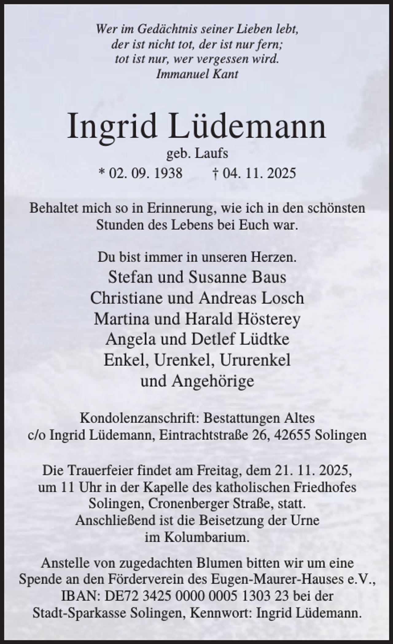 <p>Wer im Gedächtnis seiner Lieben lebt,<br />der ist nicht tot, der ist nur fern;<br />tot ist nur, wer vergessen wird.<br />Immanuel Kant</p><p>Ingrid Lüdemann<br />geb. Laufs<br />* 02. 09. 1938<br />† 04. 11. 2025</p><p>Behaltet mich so in Erinnerung, wie ich in den schönsten<br />Stunden des Lebens bei Euch war.<br />Du bist immer in unseren Herzen.</p><p>Stefan und Susanne Baus<br />Christiane und Andreas Losch<br />Martina und Harald Hösterey<br />Angela und Detlef Lüdtke<br />Enkel, Urenkel, Ururenkel<br />und Angehörige<br />Kondolenzanschrift: Bestattungen Altes<br />c/o Ingrid Lüdemann, Eintrachtstraße 26, 42655 Solingen<br />Die Trauerfeier findet am Freitag, dem 21. 11. 2025,<br />um 11 Uhr in der Kapelle des katholischen Friedhofes<br />Solingen, Cronenberger Straße, statt.<br />Anschließend ist die Beisetzung der Urne<br />im Kolumbarium.<br />Anstelle von zugedachten Blumen bitten wir um eine<br />Spende an den Förderverein des Eugen-Maurer-Hauses e.V.,<br />IBAN: DE72 3425 05 1303 23 bei der<br />Stadt-Sparkasse Solingen, Kennwort: Ingrid Lüdemann.</p>