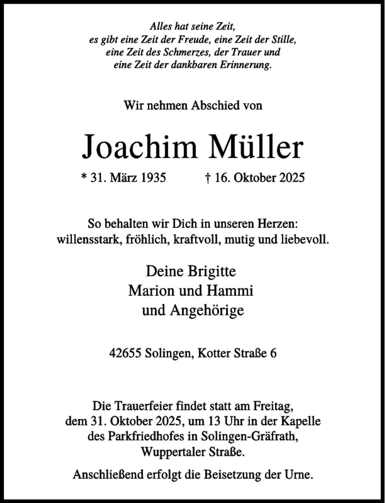 <p>Alles hat seine Zeit,<br />es gibt eine Zeit der Freude, eine Zeit der Stille,<br />eine Zeit des Schmerzes, der Trauer und<br />eine Zeit der dankbaren Erinnerung.</p><p>Wir nehmen Abschied von</p><p>Joachim Müller<br />* 31. März 1935</p><p>† 16. Oktober 2025</p><p>So behalten wir Dich in unseren Herzen:<br />willensstark, fröhlich, kraftvoll, mutig und liebevoll.</p><p>Deine Brigitte<br />Marion und Hammi<br />und Angehörige<br />42655 Solingen, Kotter Straße 6</p><p>Die Trauerfeier findet statt am Freitag,<br />dem 31. Oktober 2025, um 13 Uhr in der Kapelle<br />des Parkfriedhofes in Solingen-Gräfrath,<br />Wuppertaler Straße.<br />Anschließend erfolgt die Beisetzung der Urne.</p>