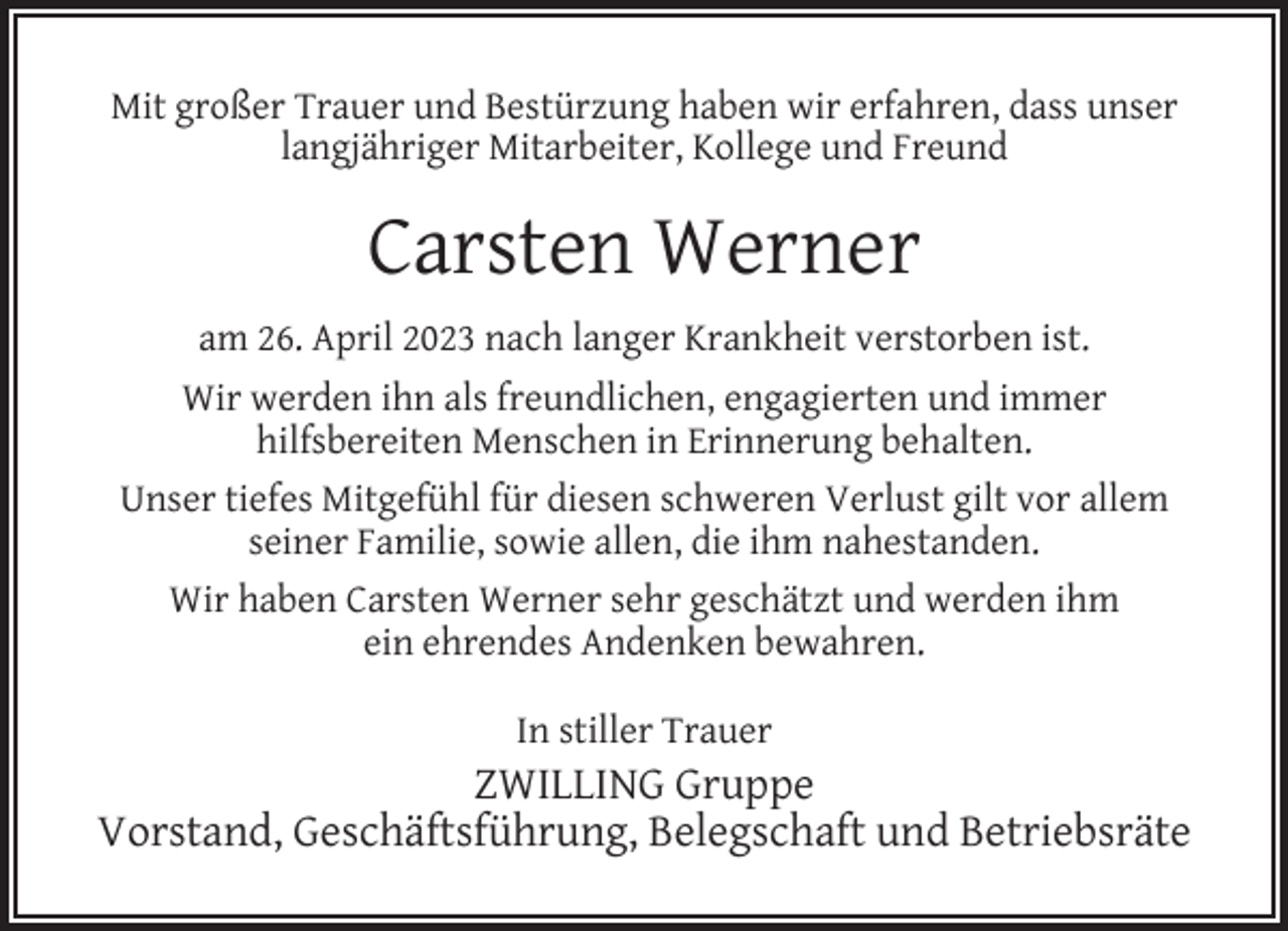 <p>Mit großer Trauer und Bestürzung haben wir erfahren, dass unser<br />langjähriger Mitarbeiter, Kollege und Freund</p><p>Carsten Werner<br />am 26. April 2023 nach langer Krankheit verstorben ist.<br />Wir werden ihn als freundlichen, engagierten und immer<br />hilfsbereiten Menschen in Erinnerung behalten.<br />Unser tiefes Mitgefühl für diesen schweren Verlust gilt vor allem<br />seiner Familie, sowie allen, die ihm nahestanden.<br />Wir haben Carsten Werner sehr geschätzt und werden ihm<br />ein ehrendes Andenken bewahren.<br />In stiller Trauer</p><p>ZWILLING Gruppe<br />Vorstand, Geschäftsführung, Belegschaft und Betriebsräte</p>