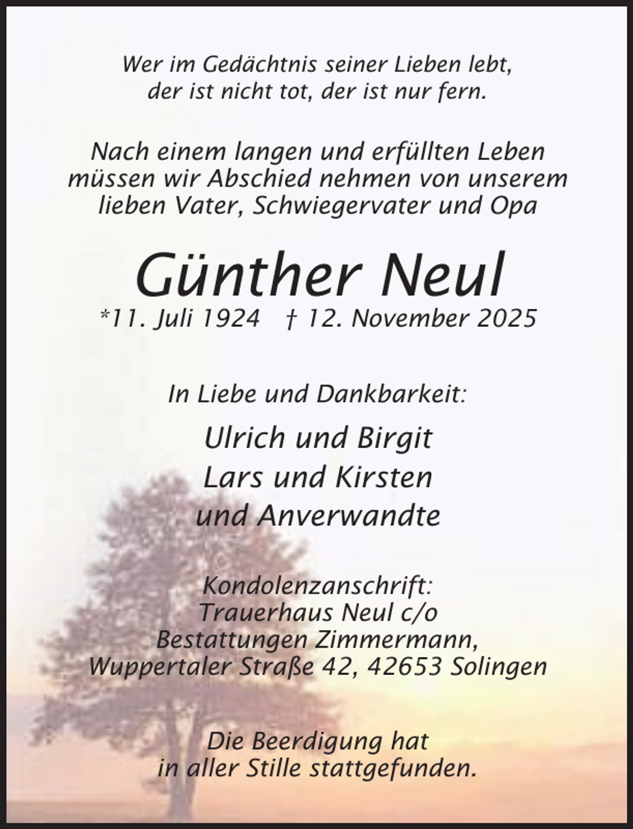 <p>Wer im Gedächtnis seiner Lieben lebt,<br />der ist nicht tot, der ist nur fern.</p><p>Nach einem langen und erfüllten Leben<br />müssen wir Abschied nehmen von unserem<br />lieben Vater, Schwiegervater und Opa</p><p>Günther Neul</p><p>*11. Juli 1924 † 12. November 2025<br />In Liebe und Dankbarkeit:</p><p>Ulrich und Birgit<br />Lars und Kirsten<br />und Anverwandte<br />Kondolenzanschrift:<br />Trauerhaus Neul c/o<br />Bestattungen Zimmermann,<br />Wuppertaler Straße 42, 42653 Solingen<br />Die Beerdigung hat<br />in aller Stille stattgefunden.</p>