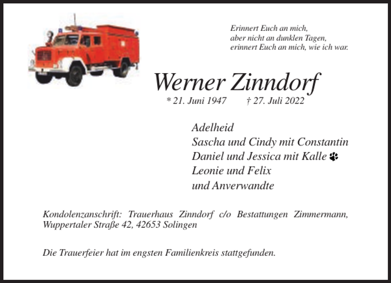 <p>Erinnert Euch an mich,<br />aber nicht an dunklen Tagen,<br />erinnert Euch an mich, wie ich war.</p><p>Werner Zinndorf<br />* 21. Juni 1947</p><p>† 27. Juli 2022</p><p>Adelheid<br />Sascha und Cindy mit Constantin<br />Daniel und Jessica mit Kalle<br />Leonie und Felix<br />und Anverwandte<br />Kondolenzanschrift: Trauerhaus Zinndorf c/o Bestattungen Zimmermann,<br />Wuppertaler Straße 42, 42653 Solingen<br />Die Trauerfeier hat im engsten Familienkreis stattgefunden.</p>