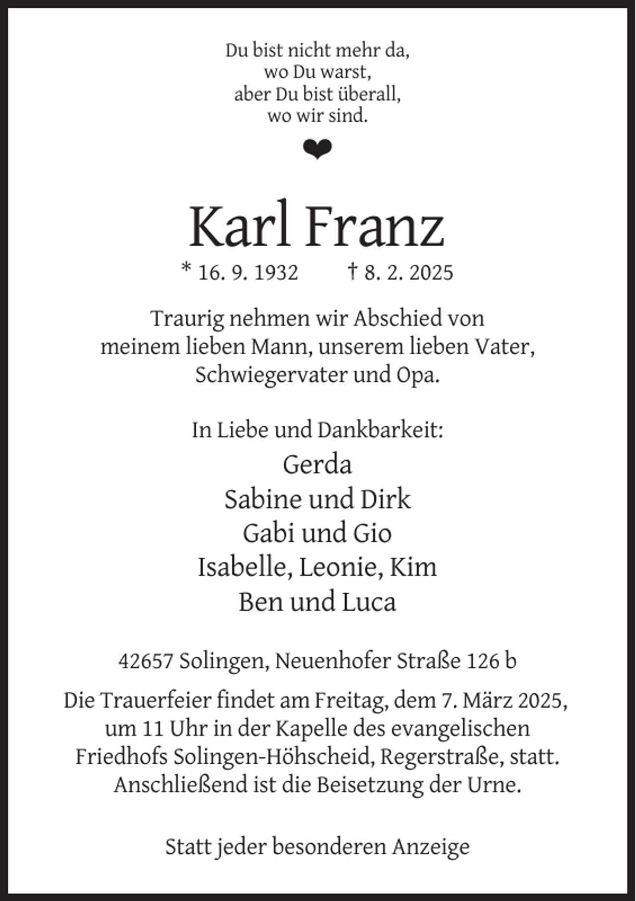 <p>Du bist nicht mehr da,<br />wo Du warst,<br />aber Du bist überall,<br />wo wir sind.</p><p>❤</p><p>Karl Franz<br />* 16. 9. 1932</p><p>† 8. 2. 2025</p><p>Traurig nehmen wir Abschied von<br />meinem lieben Mann, unserem lieben Vater,<br />Schwiegervater und Opa.<br />In Liebe und Dankbarkeit:</p><p>Gerda<br />Sabine und Dirk<br />Gabi und Gio<br />Isabelle, Leonie, Kim<br />Ben und Luca<br />42657 Solingen, Neuenhofer Straße 126 b<br />Die Trauerfeier findet am Freitag, dem 7. März 2025,<br />um 11 Uhr in der Kapelle des evangelischen<br />Friedhofs Solingen-Höhscheid, Regerstraße, statt.<br />Anschließend ist die Beisetzung der Urne.<br />Statt jeder besonderen Anzeige</p>