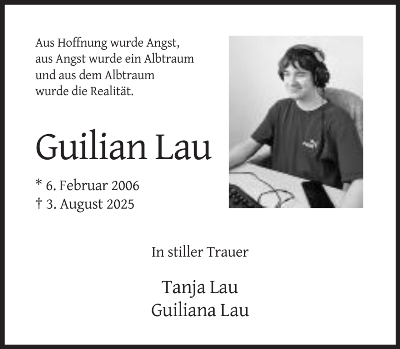<p>Aus Hoffnung wurde Angst,<br />aus Angst wurde ein Albtraum<br />und aus dem Albtraum<br />wurde die Realität.</p><p>Guilian Lau<br />* 6. Februar 2006<br />† 3. August 2025</p><p>In stiller Trauer</p><p>Tanja Lau<br />Guiliana Lau</p>