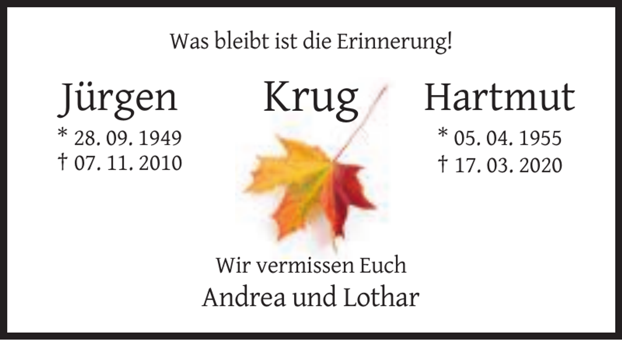 <p>Was bleibt ist die Erinnerung!</p><p>Jürgen</p><p>Krug</p><p>* 28. 09. 1949<br />† 07. 11. 2010</p><p>Hartmut<br />* 05. 04. 1955<br />† 17. 03. 2020</p><p>Wir vermissen Euch</p><p>Andrea und Lothar</p>