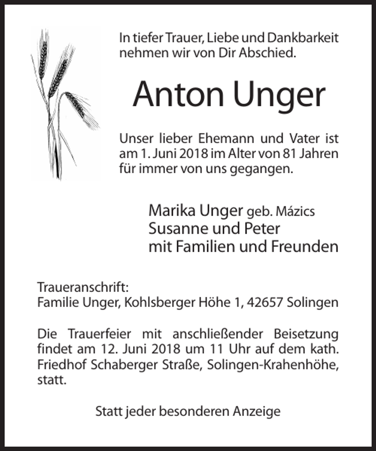 <p>In tiefer Trauer, Liebe und Dankbarkeit<br />nehmen wir von Dir Abschied.</p><p>Anton Unger<br />Unser lieber Ehemann und Vater ist<br />am 1. Juni 2018 im Alter von 81 Jahren<br />für immer von uns gegangen.</p><p>Marika Unger geb. Mázics<br />Susanne und Peter<br />mit Familien und Freunden<br />Traueranschrift:<br />Familie Unger, Kohlsberger Höhe 1, 42657 Solingen<br />Die Trauerfeier mit anschließender Beisetzung<br />findet am 12. Juni 2018 um 11 Uhr auf dem kath.<br />Friedhof Schaberger Straße, Solingen-Krahenhöhe,<br />statt.<br />Statt jeder besonderen Anzeige</p>