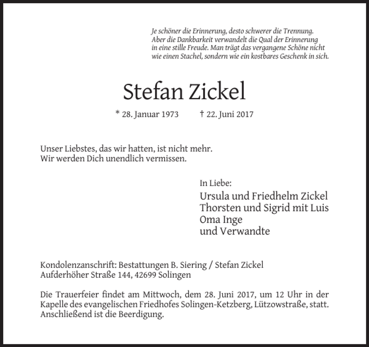 <p>Je schöner die Erinnerung, desto schwerer die Trennung.<br />Aber die Dankbarkeit verwandelt die Qual der Erinnerung<br />in eine stille Freude. Man trägt das vergangene Schöne nicht<br />wie
 einen Stachel, sondern wie ein kostbares Geschenk in sich.</p><p>Stefan Zickel<br />* 28. Januar 1973</p><p>† 22. Juni 2017</p><p>Unser Liebstes, das wir hatten, ist nicht mehr.<!--filtered-->Wir werden Dich unendlich vermissen.<br />In Liebe:</p><p>Ursula und Friedhelm Zickel<br />Thorsten und Sigrid mit Luis<br />Oma Inge<br />und Verwandte</p><p>Kondolenzanschrift:
 Bestattungen B. Siering / Stefan Zickel<br />Aufderhöher Straße 144, 42699 Solingen<br />Die Trauerfeier findet am Mittwoch, dem 28. Juni 2017, um 12 Uhr in der<br />Kapelle des evangelischen Friedhofes
 Solingen-Ketzberg, Lützowstraße, statt.<br />Anschließend ist die Beerdigung.</p>