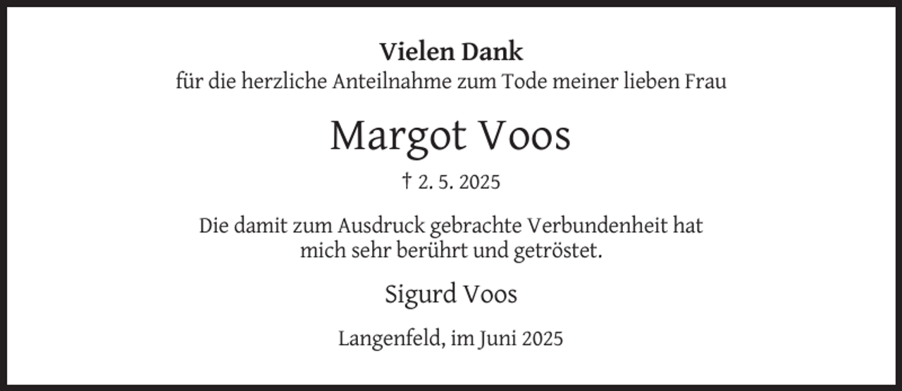 <p>Vielen Dank<br />für die herzliche Anteilnahme zum Tode meiner lieben Frau</p><p>Margot Voos<br />† 2. 5. 2025<br />Die damit zum Ausdruck gebrachte Verbundenheit hat<br />mich sehr berührt und getröstet.</p><p>Sigurd Voos<br />Langenfeld, im Juni 2025</p>
