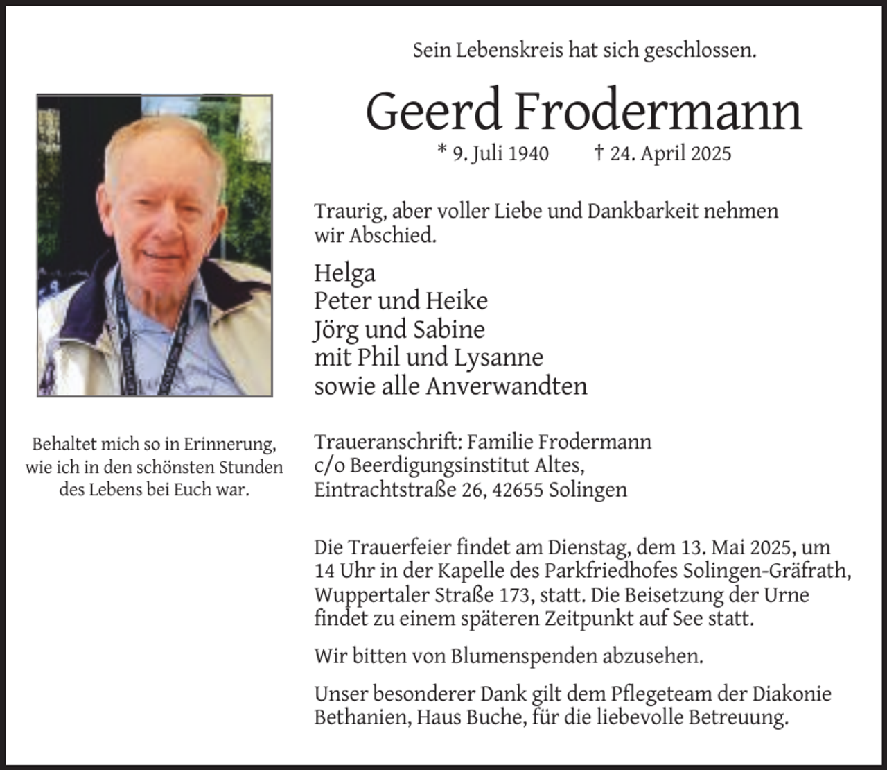 <p>Sein Lebenskreis hat sich geschlossen.</p><p>Geerd Frodermann<br />* 9. Juli 1940</p><p>† 24. April 2025</p><p>Traurig, aber voller Liebe und Dankbarkeit nehmen<br />wir Abschied.</p><p>Helga<br />Peter und Heike<br />Jörg und Sabine<br />mit Phil und Lysanne<br />sowie alle Anverwandten<br />Behaltet mich so in Erinnerung,<br />wie ich in den schönsten Stunden<br />des Lebens bei Euch war.</p><p>Traueranschrift: Familie Frodermann<br />c/o Beerdigungsinstitut Altes,<br />Eintrachtstraße 26, 42655 Solingen<br />Die Trauerfeier findet am Dienstag, dem 13. Mai 2025, um<br />14 Uhr in der Kapelle des Parkfriedhofes Solingen-Gräfrath,<br />Wuppertaler Straße 173, statt. Die Beisetzung der Urne<br />findet zu einem späteren Zeitpunkt auf See statt.<br />Wir bitten von Blumenspenden abzusehen.<br />Unser besonderer Dank gilt dem Pflegeteam der Diakonie<br />Bethanien, Haus Buche, für die liebevolle Betreuung.</p>