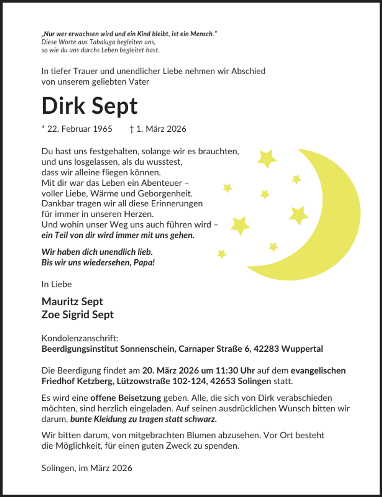 <p>„Nur wer erwachsen wird und ein Kind bleibt, ist ein Mensch.“<br />Diese Worte aus Tabaluga begleiten uns,<br />so wie du uns durchs Leben begleitet hast.</p><p>In tiefer Trauer und unendlicher Liebe nehmen wir Abschied<br />von unserem geliebten Vater</p><p>Dirk Sept<br />* 22. Februar 1965</p><p>† 1. März 2026</p><p>Du hast uns festgehalten, solange wir es brauchten,<br />und uns losgelassen, als du wusstest,<br />dass wir alleine fliegen können.<br />Mit dir war das Leben ein Abenteuer –<br />voller Liebe, Wärme und Geborgenheit.<br />Dankbar tragen wir all diese Erinnerungen<br />für immer in unseren Herzen.<br />Und wohin unser Weg uns auch führen wird –<br />ein Teil von dir wird immer mit uns gehen.<br />Wir haben dich unendlich lieb.<br />Bis wir uns wiedersehen, Papa!<br />In Liebe</p><p>Mauritz Sept<br />Zoe Sigrid Sept<br />Kondolenzanschrift:<br />Beerdigungsinstitut Sonnenschein, Carnaper Straße 6, 42283 Wuppertal<br />Die Beerdigung findet am 20. März 2026 um 11:30 Uhr auf dem evangelischen<br />Friedhof Ketzberg, Lützowstraße 102-124, 42653 Solingen statt.<br />Es wird eine offene Beisetzung geben. Alle, die sich von Dirk verabschieden<br />möchten, sind herzlich eingeladen. Auf seinen ausdrücklichen Wunsch bitten wir<br />darum, bunte Kleidung zu tragen statt schwarz.<br />Wir bitten darum, von mitgebrachten Blumen abzusehen. Vor Ort besteht<br />die Möglichkeit, für einen guten Zweck zu spenden.<br />Solingen, im März 2026</p>