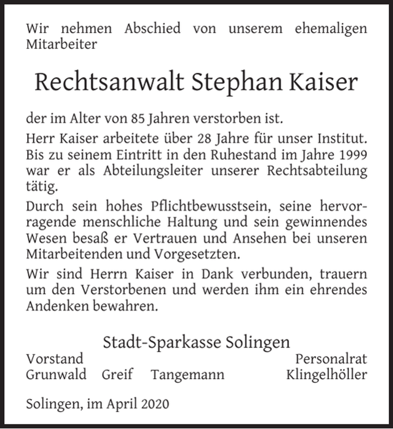 <p>Wir nehmen Abschied von unserem ehemaligen<br />Mitarbeiter</p>
<p>Rechtsanwalt Stephan Kaiser<br />der im Alter von 85 Jahren verstorben ist.<br />Herr Kaiser arbeitete über 28 Jahre für unser Institut.<br />Bis zu seinem Eintritt in den Ruhestand im Jahre 1999<br />war er als Abteilungsleiter unserer Rechtsabteilung<br />tätig.<br />Durch sein hohes Pﬂichtbewusstsein, seine hervorragende menschliche Haltung und sein gewinnendes<br />Wesen besaß er Vertrauen und Ansehen bei unseren<br />Mitarbeitenden und Vorgesetzten.<br />Wir sind Herrn Kaiser in Dank verbunden, trauern<br />um den Verstorbenen und werden ihm ein ehrendes<br />Andenken bewahren.<br />Vorstand<br />Grunwald</p>
<p>Stadt-Sparkasse Solingen<br />Greif</p>
<p>Tangemann</p>
<p>Solingen, im April 2020</p>
<p>Personalrat<br />Klingelhöller</p>