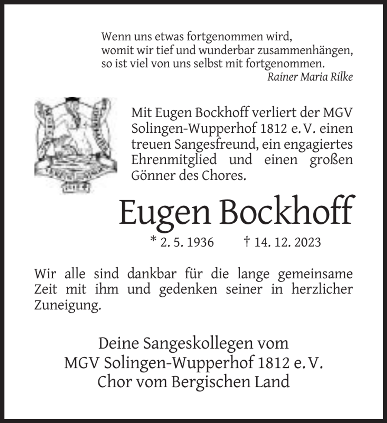 <p>Wenn uns etwas fortgenommen wird,<br />womit wir tief und wunderbar zusammenhängen,<br />so ist viel von uns selbst mit fortgenommen.<br />Rainer Maria Rilke</p><p>Mit Eugen Bockhoff verliert der MGV<br />Solingen-Wupperhof 1812 e. V. einen<br />treuen Sangesfreund, ein engagiertes<br />Ehrenmitglied und einen großen<br />Gönner des Chores.</p><p>Eugen Bockhoff<br />* 2. 5. 1936</p><p>† 14. 12. 2023</p><p>Wir alle sind dankbar für die lange gemeinsame<br />Zeit mit ihm und gedenken seiner in herzlicher<br />Zuneigung.</p><p>Deine Sangeskollegen vom<br />MGV Solingen-Wupperhof 1812 e. V.<br />Chor vom Bergischen Land</p>