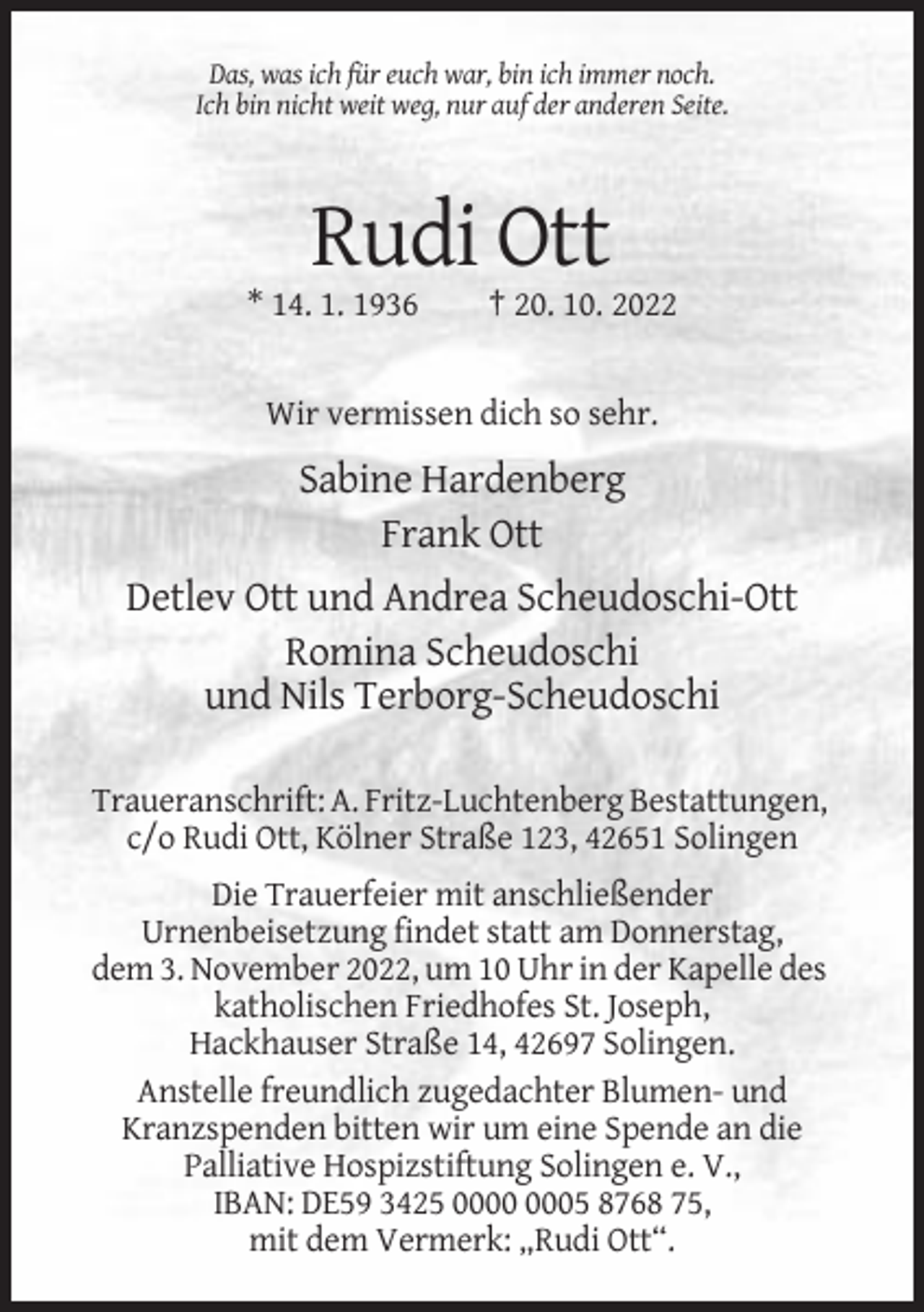<p>Das, was ich für euch war, bin ich immer noch.<br />Ich bin nicht weit weg, nur auf der anderen Seite.</p><p>Rudi Ott<br />* 14. 1. 1936</p><p>† 20. 10. 2022</p><p>Wir vermissen dich so sehr.</p><p>Sabine Hardenberg<br />Frank Ott<br />Detlev Ott und Andrea Scheudoschi-Ott<br />Romina Scheudoschi<br />und Nils Terborg-Scheudoschi<br />Traueranschrift: A. Fritz-Luchtenberg Bestattungen,<br />c/o Rudi Ott, Kölner Straße 123, 42651 Solingen<br />Die Trauerfeier mit anschließender<br />Urnenbeisetzung findet statt am Donnerstag,<br />dem 3. November 2022, um 10 Uhr in der Kapelle des<br />katholischen Friedhofes St. Joseph,<br />Hackhauser Straße 14, 42697 Solingen.<br />Anstelle freundlich zugedachter Blumen- und<br />Kranzspenden bitten wir um eine Spende an die<br />Palliative Hospizstiftung Solingen e. V.,<br />IBAN: DE59 3425 05 8768 75,<br />mit dem Vermerk: „Rudi Ott“.</p>