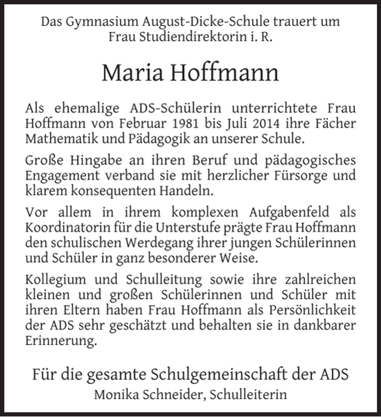 <p>Das Gymnasium August-Dicke-Schule trauert um<br />Frau Studiendirektorin i. R.</p><p>Maria Hoffmann<br />Als ehemalige ADS-Schülerin unterrichtete Frau<br />Hoffmann von Februar 1981 bis Juli 2014 ihre Fächer<br />Mathematik und Pädagogik an unserer Schule.<br />Große Hingabe an ihren Beruf und pädagogisches<br />Engagement verband sie mit herzlicher Fürsorge und<br />klarem konsequenten Handeln.<br />Vor allem in ihrem komplexen Aufgabenfeld als<br />Koordinatorin für die Unterstufe prägte Frau Hoffmann<br />den schulischen Werdegang ihrer jungen Schülerinnen<br />und Schüler in ganz besonderer Weise.<br />Kollegium und Schulleitung sowie ihre zahlreichen<br />kleinen und großen Schülerinnen und Schüler mit<br />ihren Eltern haben Frau Hoffmann als Persönlichkeit<br />der ADS sehr geschätzt und behalten sie in dankbarer<br />Erinnerung.</p><p>Für die gesamte Schulgemeinschaft der ADS<br />Monika Schneider, Schulleiterin</p>