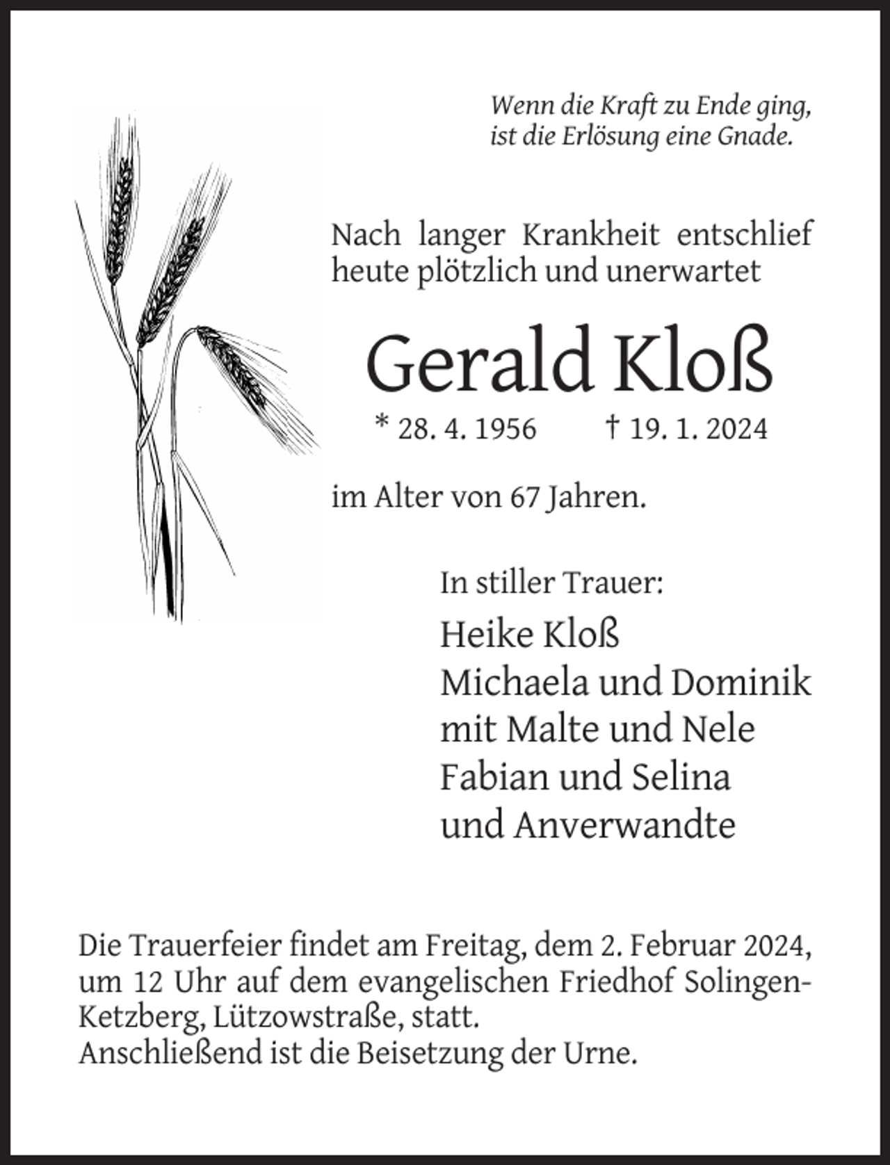 <p>Wenn die Kraft zu Ende ging,<br />ist die Erlösung eine Gnade.</p><p>Nach langer Krankheit entschlief<br />heute plötzlich und unerwartet</p><p>Gerald Kloß<br />* 28. 4. 1956</p><p>† 19. 1. 2024</p><p>im Alter von 67 Jahren.<br />In stiller Trauer:</p><p>Heike Kloß<br />Michaela und Dominik<br />mit Malte und Nele<br />Fabian und Selina<br />und Anverwandte</p><p>Die Trauerfeier findet am Freitag, dem 2. Februar 2024,<br />um 12 Uhr auf dem evangelischen Friedhof SolingenKetzberg, Lützowstraße, statt.<br />Anschließend ist die Beisetzung der Urne.</p>