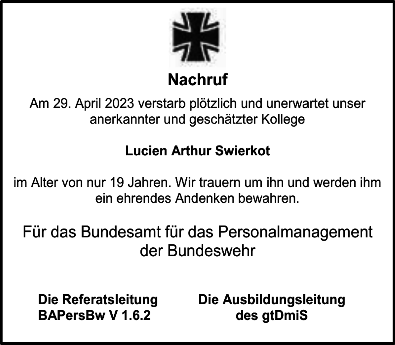<p>Nachruf<br />Am 29. April 2023 verstarb plötzlich und unerwartet unser<br />anerkannter und geschätzter Kollege<br />Lucien Arthur Swierkot<br />im Alter von nur 19 Jahren. Wir trauern um ihn und werden ihm<br />ein ehrendes Andenken bewahren.</p><p>Für das Bundesamt für das Personalmanagement<br />der Bundeswehr<br />Die Referatsleitung<br />BAPersBw V 1.6.2</p><p>Die Ausbildungsleitung<br />des gtDmiS</p>