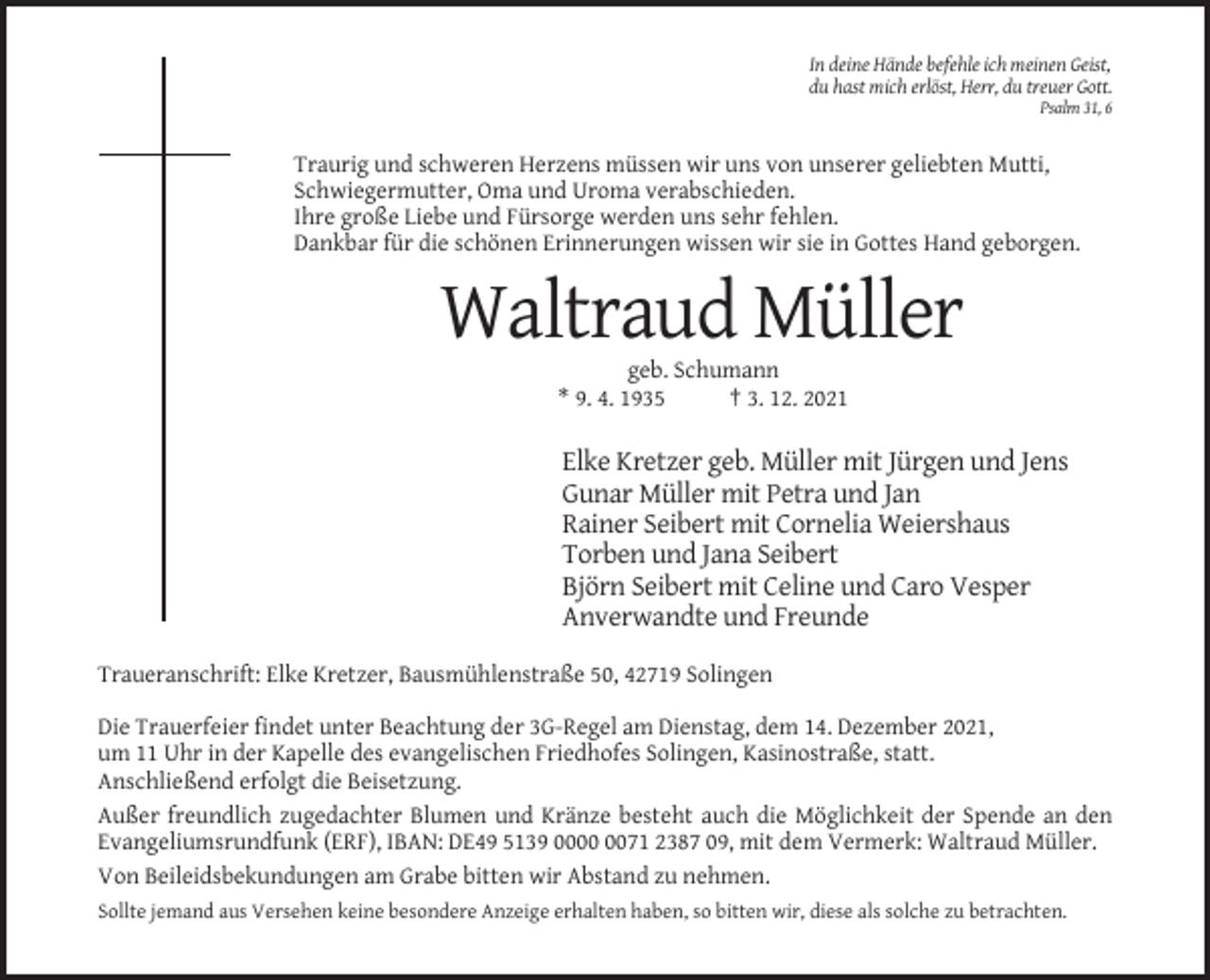 <p>In deine Hände befehle ich meinen Geist,<br />du hast mich erlöst, Herr, du treuer Gott.<br />Psalm 31, 6</p><p>Traurig und schweren Herzens müssen wir uns von unserer geliebten Mutti,<br />Schwiegermutter, Oma und Uroma verabschieden.<br />Ihre große Liebe und Fürsorge werden uns sehr fehlen.<br />Dankbar für die schönen Erinnerungen wissen wir sie in Gottes Hand geborgen.</p><p>Waltraud Müller<br />geb. Schumann<br />* 9. 4. 1935<br />† 3. 12. 2021</p><p>Elke Kretzer geb. Müller mit Jürgen und Jens<br />Gunar Müller mit Petra und Jan<br />Rainer Seibert mit Cornelia Weiershaus<br />Torben und Jana Seibert<br />Björn Seibert mit Celine und Caro Vesper<br />Anverwandte und Freunde<br />Traueranschrift: Elke Kretzer, Bausmühlenstraße 50, 42719 Solingen<br />Die Trauerfeier findet unter Beachtung der 3G-Regel am Dienstag, dem 14. Dezember 2021,<br />um 11 Uhr in der Kapelle des evangelischen Friedhofes Solingen, Kasinostraße, statt.<br />Anschließend erfolgt die Beisetzung.<br />Außer freundlich zugedachter Blumen und Kränze besteht auch die Möglichkeit der Spende an den<br />Evangeliumsrundfunk (ERF), IBAN: DE49 5139 0071 2387 09, mit dem Vermerk: Waltraud Müller.<br />Von Beileidsbekundungen am Grabe bitten wir Abstand zu nehmen.<br />Sollte jemand aus Versehen keine besondere Anzeige erhalten haben, so bitten wir, diese als solche zu betrachten.</p>