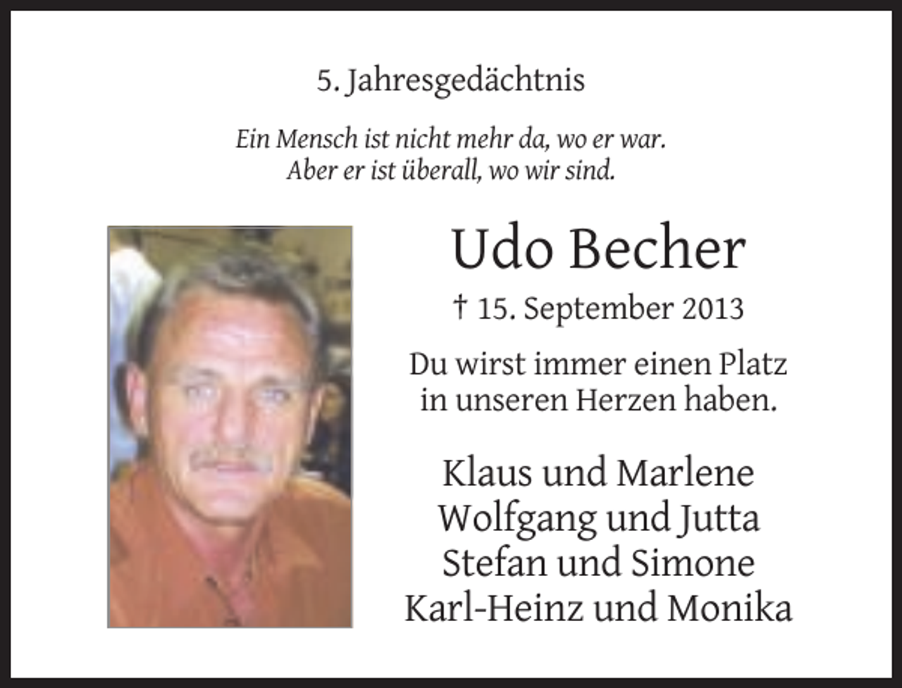 <p>5. Jahresgedächtnis<br />Ein Mensch ist nicht mehr da, wo er war.<br />Aber er ist überall, wo wir sind.</p><p>Udo Becher<br />† 15. September 2013<br />Du wirst immer einen Platz<br />in unseren Herzen haben.</p><p>Klaus und Marlene<br />Wolfgang und Jutta<br />Stefan und Simone<br />Karl-Heinz und Monika</p>