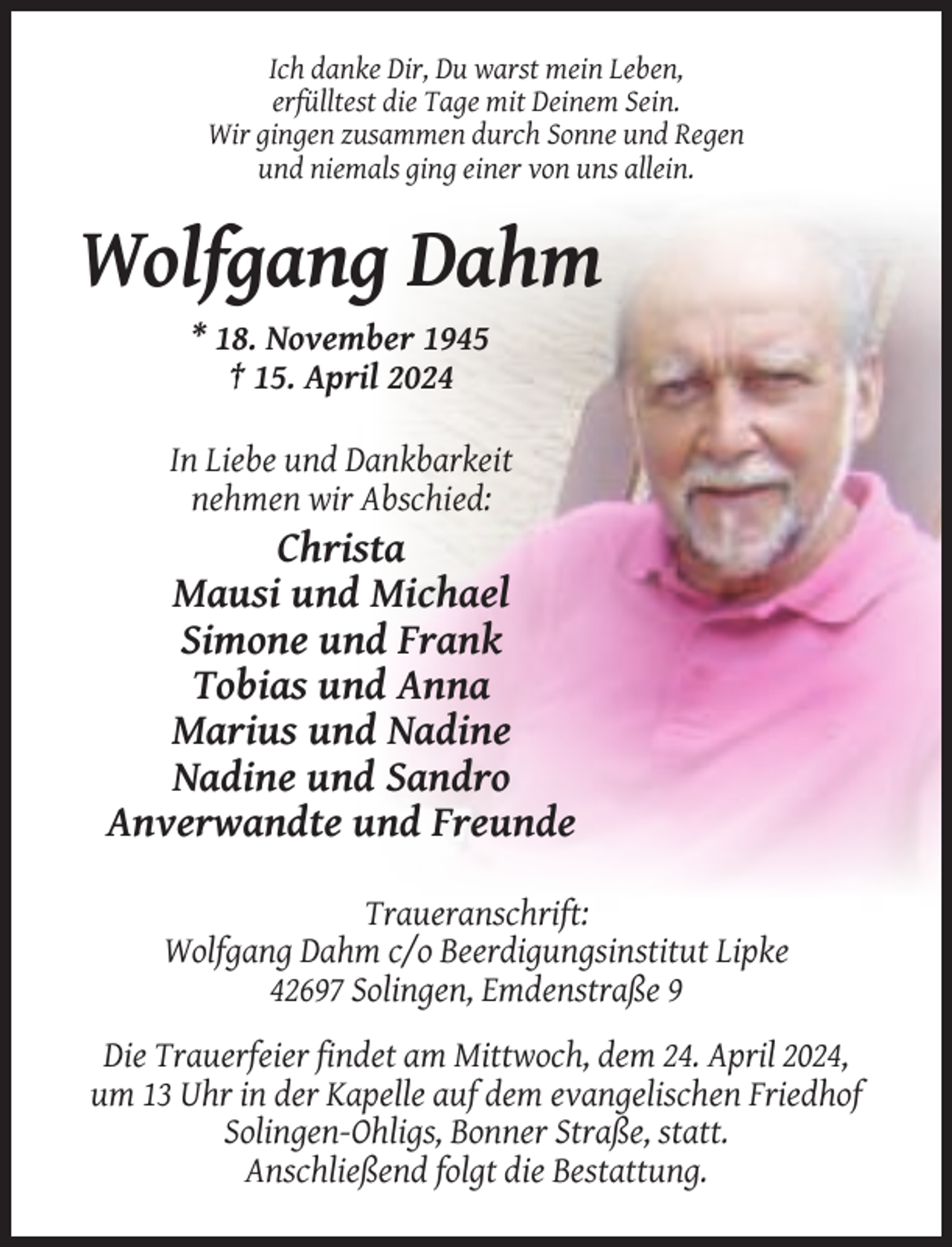 <p>Ich danke Dir, Du warst mein Leben,<br />erfülltest die Tage mit Deinem Sein.<br />Wir gingen zusammen durch Sonne und Regen<br />und niemals ging einer von uns allein.</p><p>Wolfgang Dahm<br />* 18. November 1945<br />† 15. April 2024<br />In Liebe und Dankbarkeit<br />nehmen wir Abschied:</p><p>Christa<br />Mausi und Michael<br />Simone und Frank<br />Tobias und Anna<br />Marius und Nadine<br />Nadine und Sandro<br />Anverwandte und Freunde<br />Traueranschrift:<br />Wolfgang Dahm c/o Beerdigungsinstitut Lipke<br />42697 Solingen, Emdenstraße 9<br />Die Trauerfeier findet am Mittwoch, dem 24. April 2024,<br />um 13 Uhr in der Kapelle auf dem evangelischen Friedhof<br />Solingen-Ohligs, Bonner Straße, statt.<br />Anschließend folgt die Bestattung.</p>