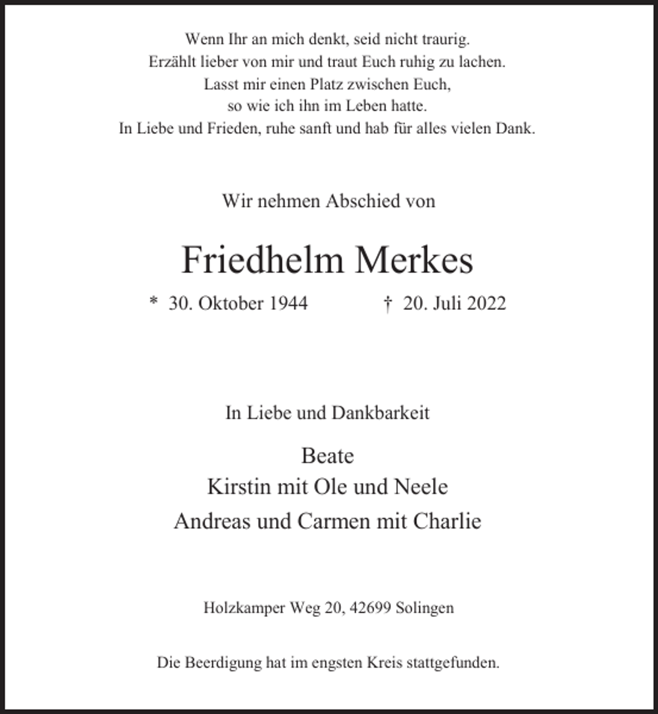 <p>Wenn Ihr an mich denkt, seid nicht traurig.<br />Erzählt lieber von mir und traut Euch ruhig zu lachen.<br />Lasst mir einen Platz zwischen Euch,<br />so wie ich ihn im Leben hatte.<br />In Liebe und Frieden, ruhe sanft und hab für alles vielen Dank.</p><p>Wir nehmen Abschied von</p><p>Friedhelm Merkes<br />* 30. Oktober 1944</p><p>† 20. Juli 2022</p><p>In Liebe und Dankbarkeit</p><p>Beate<br />Kirstin mit Ole und Neele<br />Andreas und Carmen mit Charlie</p><p>Holzkamper Weg 20, 42699 Solingen<br />Die Beerdigung hat im engsten Kreis stattgefunden.</p>
