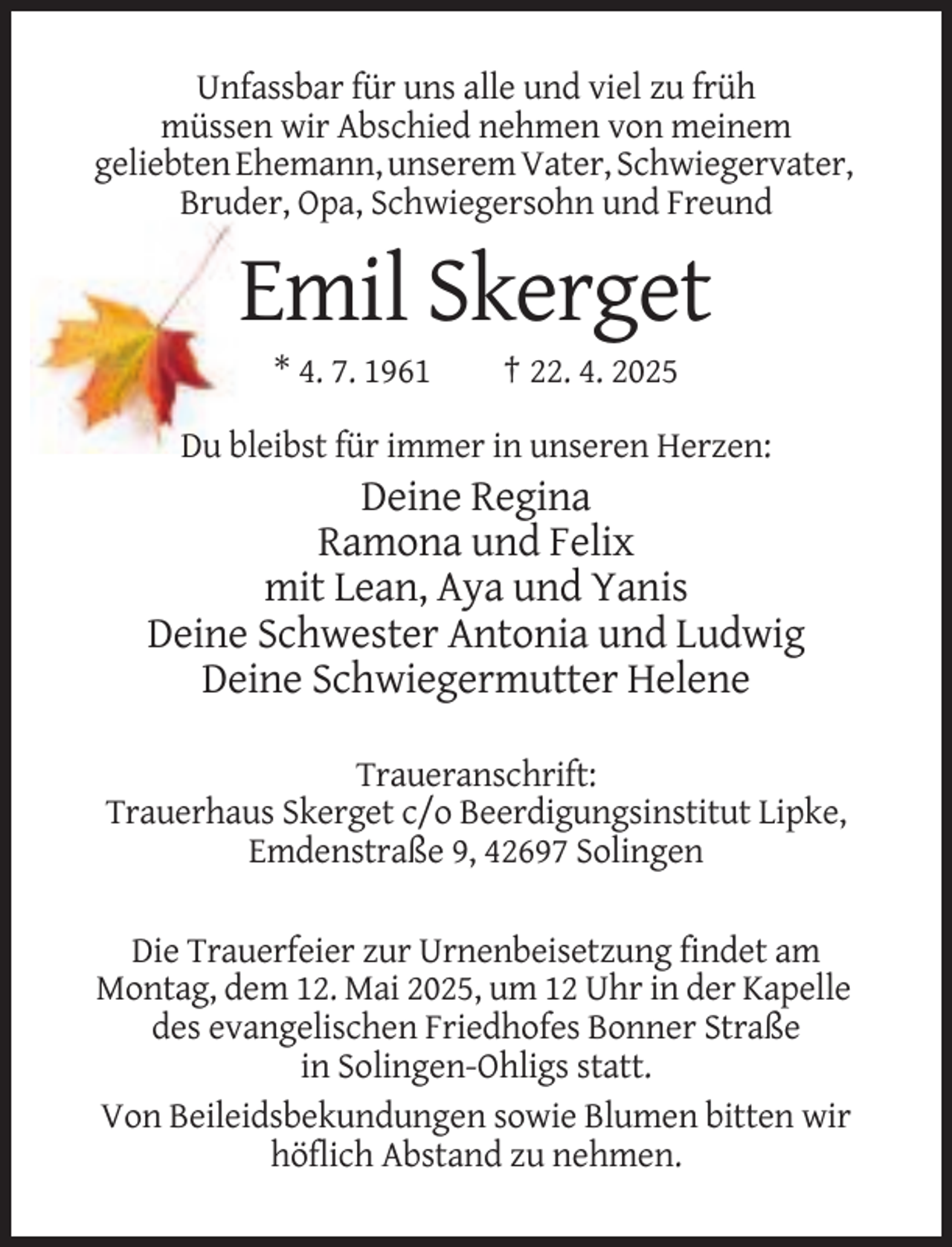 <p>Unfassbar für uns alle und viel zu früh<br />müssen wir Abschied nehmen von meinem<br />geliebten Ehemann, unserem Vater, Schwiegervater,<br />Bruder, Opa, Schwiegersohn und Freund</p><p>Emil Skerget<br />* 4. 7. 1961</p><p>† 22. 4. 2025</p><p>Du bleibst für immer in unseren Herzen:</p><p>Deine Regina<br />Ramona und Felix<br />mit Lean, Aya und Yanis<br />Deine Schwester Antonia und Ludwig<br />Deine Schwiegermutter Helene<br />Traueranschrift:<br />Trauerhaus Skerget c/o Beerdigungsinstitut Lipke,<br />Emdenstraße 9, 42697 Solingen<br />Die Trauerfeier zur Urnenbeisetzung findet am<br />Montag, dem 12. Mai 2025, um 12 Uhr in der Kapelle<br />des evangelischen Friedhofes Bonner Straße<br />in Solingen-Ohligs statt.<br />Von Beileidsbekundungen sowie Blumen bitten wir<br />höflich Abstand zu nehmen.</p>