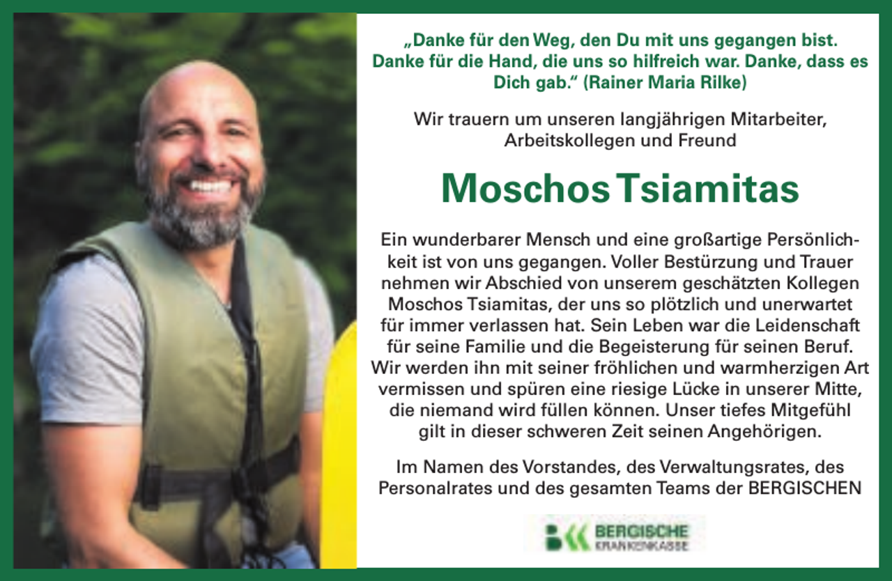 <p>„Danke für den Weg, den Du mit uns gegangen bist.<br />Danke für die Hand, die uns so hilfreich war. Danke, dass es<br />Dich gab.“ (Rainer Maria Rilke)<br />Wir trauern um unseren langjährigen Mitarbeiter,<br />Arbeitskollegen und Freund</p><p>Moschos Tsiamitas<br />Ein wunderbarer Mensch und eine großartige Persönlichkeit ist von uns gegangen. Voller Bestürzung und Trauer<br />nehmen wir Abschied von unserem geschätzten Kollegen<br />Moschos Tsiamitas, der uns so plötzlich und unerwartet<br />für immer verlassen hat. Sein Leben war die Leidenschaft<br />für seine Familie und die Begeisterung für seinen Beruf.<br />Wir werden ihn mit seiner fröhlichen und warmherzigen Art<br />vermissen und spüren eine riesige Lücke in unserer Mitte,<br />die niemand wird füllen können. Unser tiefes Mitgefühl<br />gilt in dieser schweren Zeit seinen Angehörigen.<br />Im Namen des Vorstandes, des Verwaltungsrates, des<br />Personalrates und des gesamten Teams der BERGISCHEN</p>