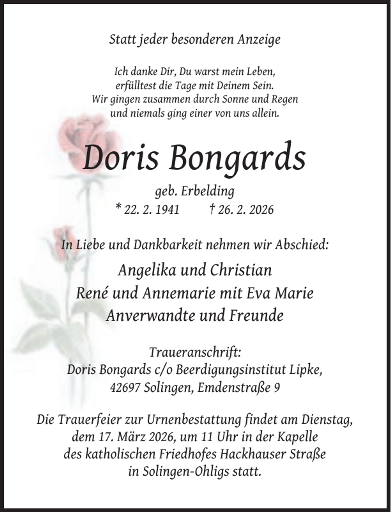 <p>Statt jeder besonderen Anzeige<br />Ich danke Dir, Du warst mein Leben,<br />erfülltest die Tage mit Deinem Sein.<br />Wir gingen zusammen durch Sonne und Regen<br />und niemals ging einer von uns allein.</p><p>Doris Bongards<br />geb. Erbelding<br />* 22. 2. 1941<br />† 26. 2. 2026<br />In Liebe und Dankbarkeit nehmen wir Abschied:</p><p>Angelika und Christian<br />René und Annemarie mit Eva Marie<br />Anverwandte und Freunde<br />Traueranschrift:<br />Doris Bongards c/o Beerdigungsinstitut Lipke,<br />42697 Solingen, Emdenstraße 9<br />Die Trauerfeier zur Urnenbestattung findet am Dienstag,<br />dem 17. März 2026, um 11 Uhr in der Kapelle<br />des katholischen Friedhofes Hackhauser Straße<br />in Solingen-Ohligs statt.</p>