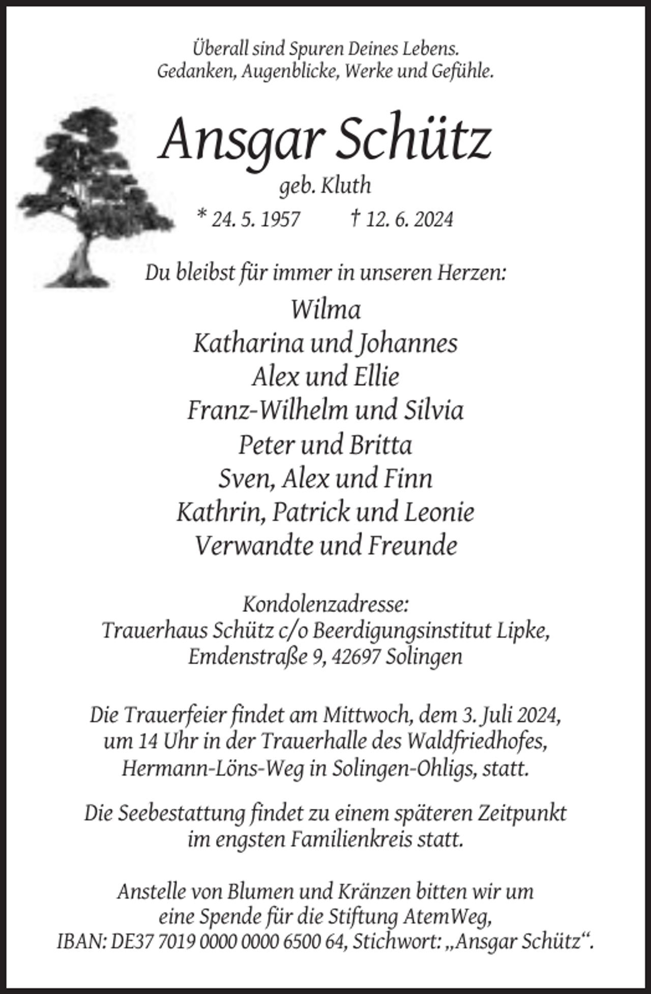 <p>Überall sind Spuren Deines Lebens.<br />Gedanken, Augenblicke, Werke und Gefühle.</p><p>Ansgar Schütz<br />geb. Kluth<br />* 24. 5. 1957<br />† 12. 6. 2024<br />Du bleibst für immer in unseren Herzen:</p><p>Wilma<br />Katharina und Johannes<br />Alex und Ellie<br />Franz-Wilhelm und Silvia<br />Peter und Britta<br />Sven, Alex und Finn<br />Kathrin, Patrick und Leonie<br />Verwandte und Freunde<br />Kondolenzadresse:<br />Trauerhaus Schütz c/o Beerdigungsinstitut Lipke,<br />Emdenstraße 9, 42697 Solingen<br />Die Trauerfeier findet am Mittwoch, dem 3. Juli 2024,<br />um 14 Uhr in der Trauerhalle des Waldfriedhofes,<br />Hermann-Löns-Weg in Solingen-Ohligs, statt.<br />Die Seebestattung findet zu einem späteren Zeitpunkt<br />im engsten Familienkreis statt.<br />Anstelle von Blumen und Kränzen bitten wir um<br />eine Spende für die Stiftung AtemWeg,<br />IBAN: DE3019 6500 64, Stichwort: „Ansgar Schütz“.</p>