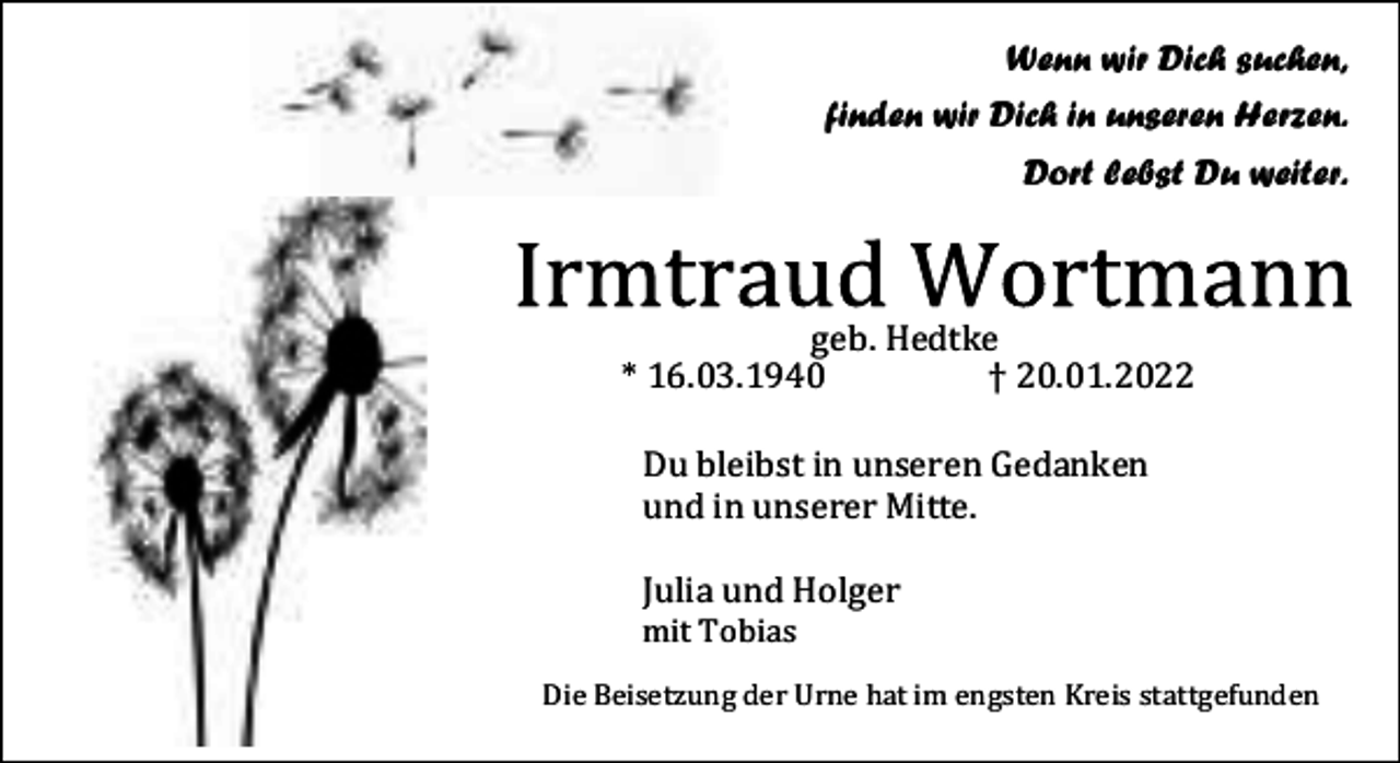 <p>Wenn wir Dich suchen,<br />finden wir Dich in unseren Herzen.<br />Dort lebst Du weiter.</p><p>geb. Hedtke<br />* 16.03.1940<br />† 20.01.2022<br />Du bleibst in unseren Gedanken<br />und in unserer Mitte.<br />Julia und Holger<br />mit Tobias</p><p>Die Beisetzung der Urne hat im engsten Kreis stattgefunden</p>