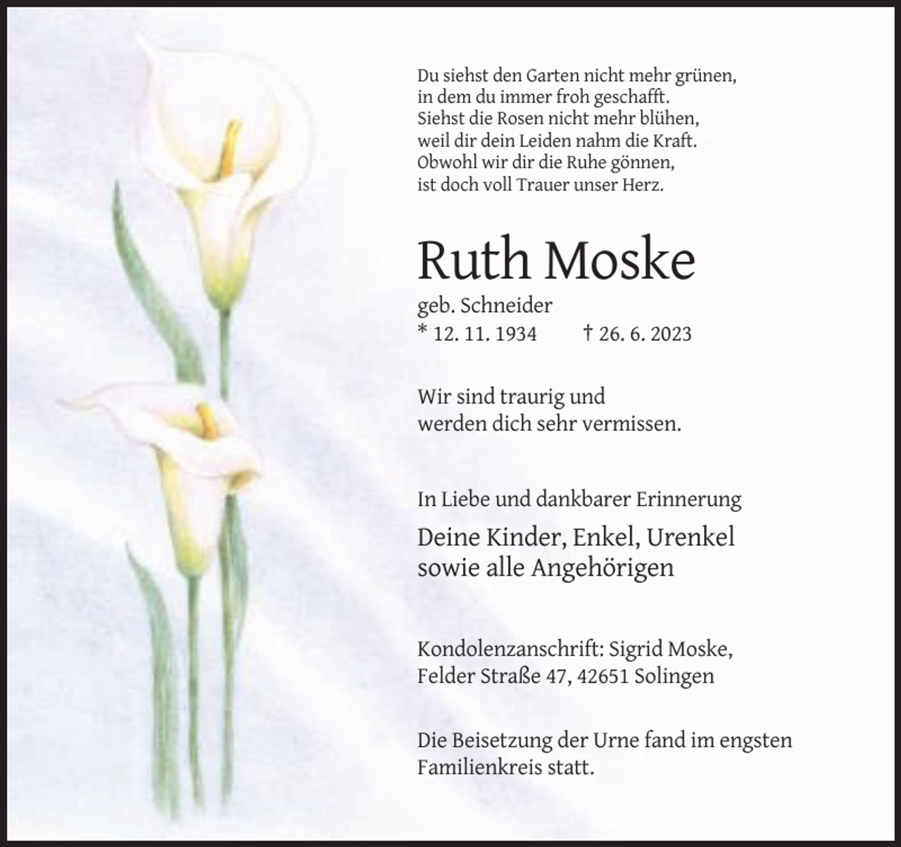 <p>Du siehst den Garten nicht mehr grünen,<br />in dem du immer froh geschafft.<br />Siehst die Rosen nicht mehr blühen,<br />weil dir dein Leiden nahm die Kraft.<br />Obwohl wir dir die Ruhe gönnen,<br />ist doch voll Trauer unser Herz.</p><p>Ruth Moske<br />geb. Schneider<br />* 12. 11. 1934</p><p>† 26. 6. 2023</p><p>Wir sind traurig und<br />werden dich sehr vermissen.</p><p>In Liebe und dankbarer Erinnerung</p><p>Deine Kinder, Enkel, Urenkel<br />sowie alle Angehörigen</p><p>Kondolenzanschrift: Sigrid Moske,<br />Felder Straße 47, 42651 Solingen<br />Die Beisetzung der Urne fand im engsten<br />Familienkreis statt.</p>