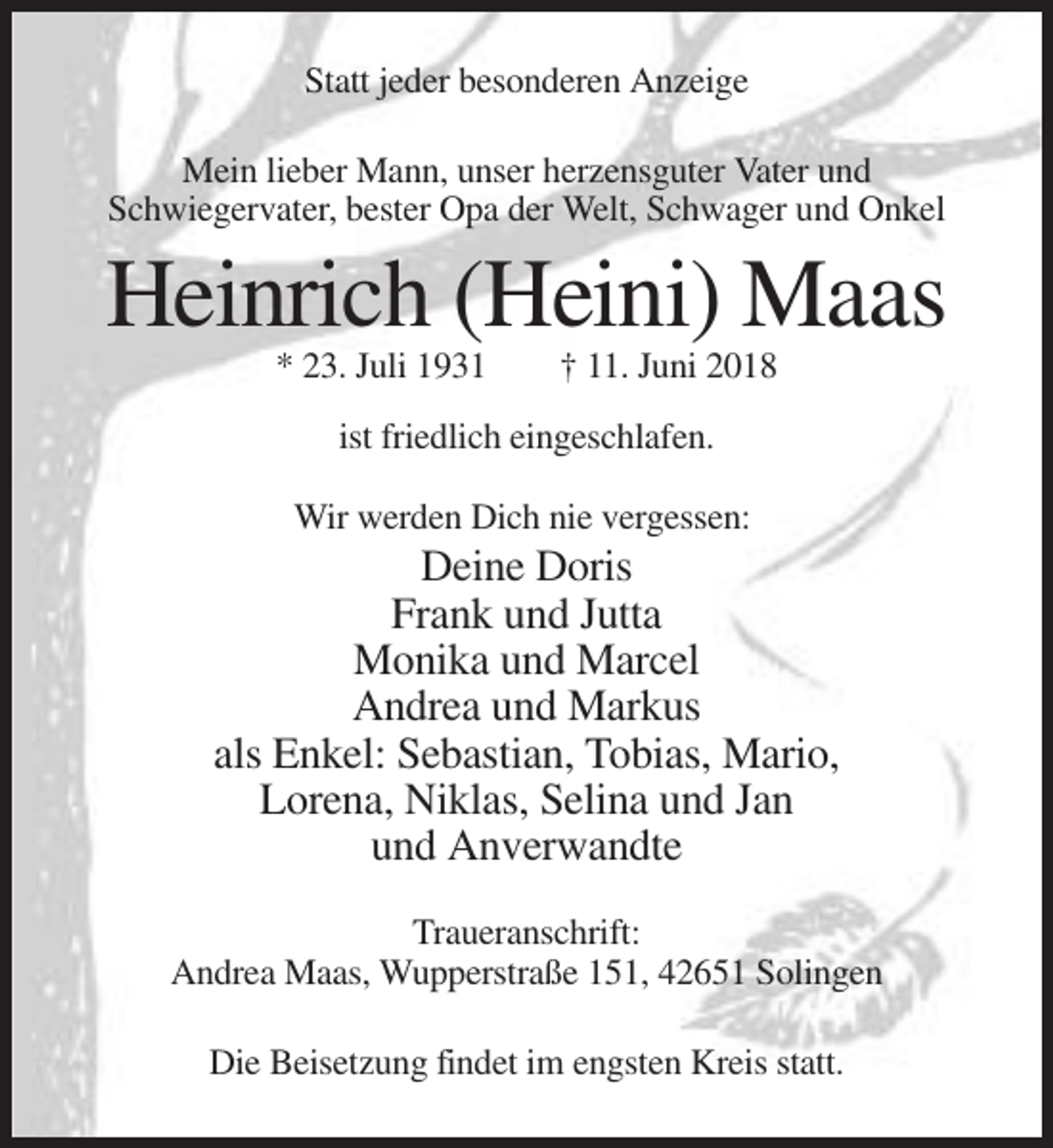 <p>Statt jeder besonderen Anzeige<br />Mein lieber Mann, unser herzensguter Vater und<br />Schwiegervater, bester Opa der Welt, Schwager und Onkel</p><p>Heinrich (Heini) Maas<br />* 23. Juli 1931</p><p>† 11. Juni 2018</p><p>ist friedlich eingeschlafen.<br />Wir werden Dich nie vergessen:</p><p>Deine Doris<br />Frank und Jutta<br />Monika und Marcel<br />Andrea und Markus<br />als Enkel: Sebastian, Tobias, Mario,<br />Lorena, Niklas, Selina und Jan<br />und Anverwandte<br />Traueranschrift:<br />Andrea Maas, Wupperstraße 151, 42651 Solingen<br />Die Beisetzung findet im engsten Kreis statt.</p>