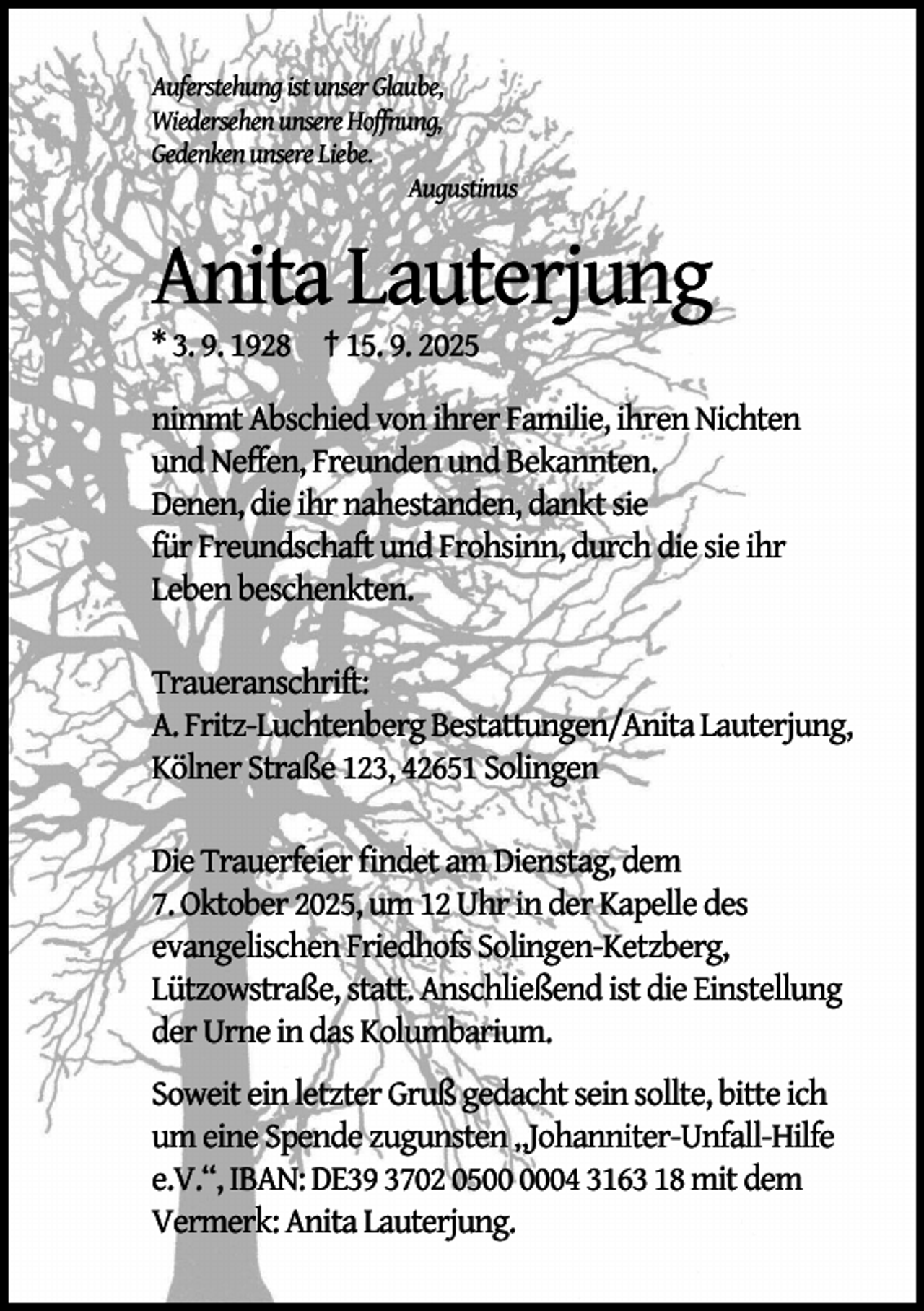 <p>Auferstehung ist unser Glaube,<br />Wiedersehen unsere Hoffnung,<br />Gedenken unsere Liebe.<br />Augustinus</p><p>Anita Lauterjung<br />* 3. 9. 1928 † 15. 9. 2025</p><p>nimmt Abschied von ihrer Familie, ihren Nichten<br />und Neffen, Freunden und Bekannten.<br />Denen, die ihr nahestanden, dankt sie<br />für Freundschaft und Frohsinn, durch die sie ihr<br />Leben beschenkten.<br />Traueranschrift:<br />A. Fritz-Luchtenberg Bestattungen/Anita Lauterjung,<br />Kölner Straße 123, 42651 Solingen<br />Die Trauerfeier ﬁndet am Dienstag, dem<br />7. Oktober 2025, um 12 Uhr in der Kapelle des<br />evangelischen Friedhofs Solingen-Ketzberg,<br />Lützowstraße, statt. Anschließend ist die Einstellung<br />der Urne in das Kolumbarium.<br />Soweit ein letzter Gruß gedacht sein sollte, bitte ich<br />um eine Spende zugunsten „Johanniter-Unfall-Hilfe<br />e.V.“, IBAN: DE39 3702 0504 3163 18 mit dem<br />Vermerk: Anita Lauterjung.</p>
