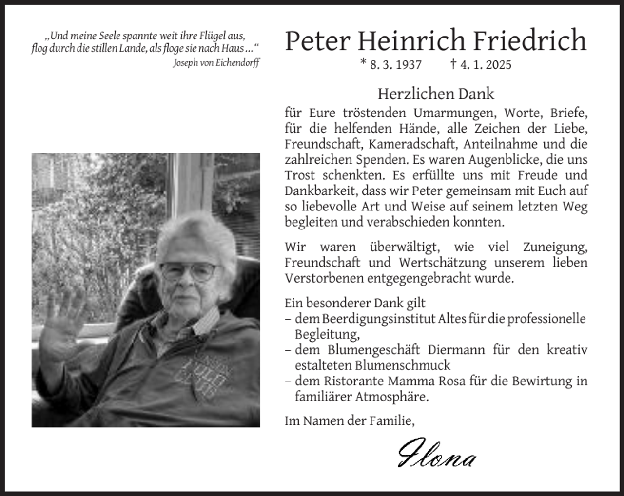 <p>„Und meine Seele spannte weit ihre Flügel aus,<br />flog durch die stillen Lande, als floge sie nach Haus ...“</p><p>Peter Heinrich Friedrich</p><p>Joseph von Eichendorff</p><p>* 8. 3. 1937</p><p>† 4. 1. 2025</p><p>Herzlichen Dank<br />für Eure tröstenden Umarmungen, Worte, Briefe,<br />für die helfenden Hände, alle Zeichen der Liebe,<br />Freundschaft, Kameradschaft, Anteilnahme und die<br />zahlreichen Spenden. Es waren Augenblicke, die uns<br />Trost schenkten. Es erfüllte uns mit Freude und<br />Dankbarkeit, dass wir Peter gemeinsam mit Euch auf<br />so liebevolle Art und Weise auf seinem letzten Weg<br />begleiten und verabschieden konnten.<br />Wir waren überwältigt, wie viel Zuneigung,<br />Freundschaft und Wertschätzung unserem lieben<br />Verstorbenen entgegengebracht wurde.<br />Ein besonderer Dank gilt<br />– dem Beerdigungsinstitut Altes für die professionelle<br />Begleitung,<br />– dem Blumengeschäft Diermann für den kreativ<br />estalteten Blumenschmuck<br />– dem Ristorante Mamma Rosa für die Bewirtung in<br />familiärer Atmosphäre.<br />Im Namen der Familie,</p>