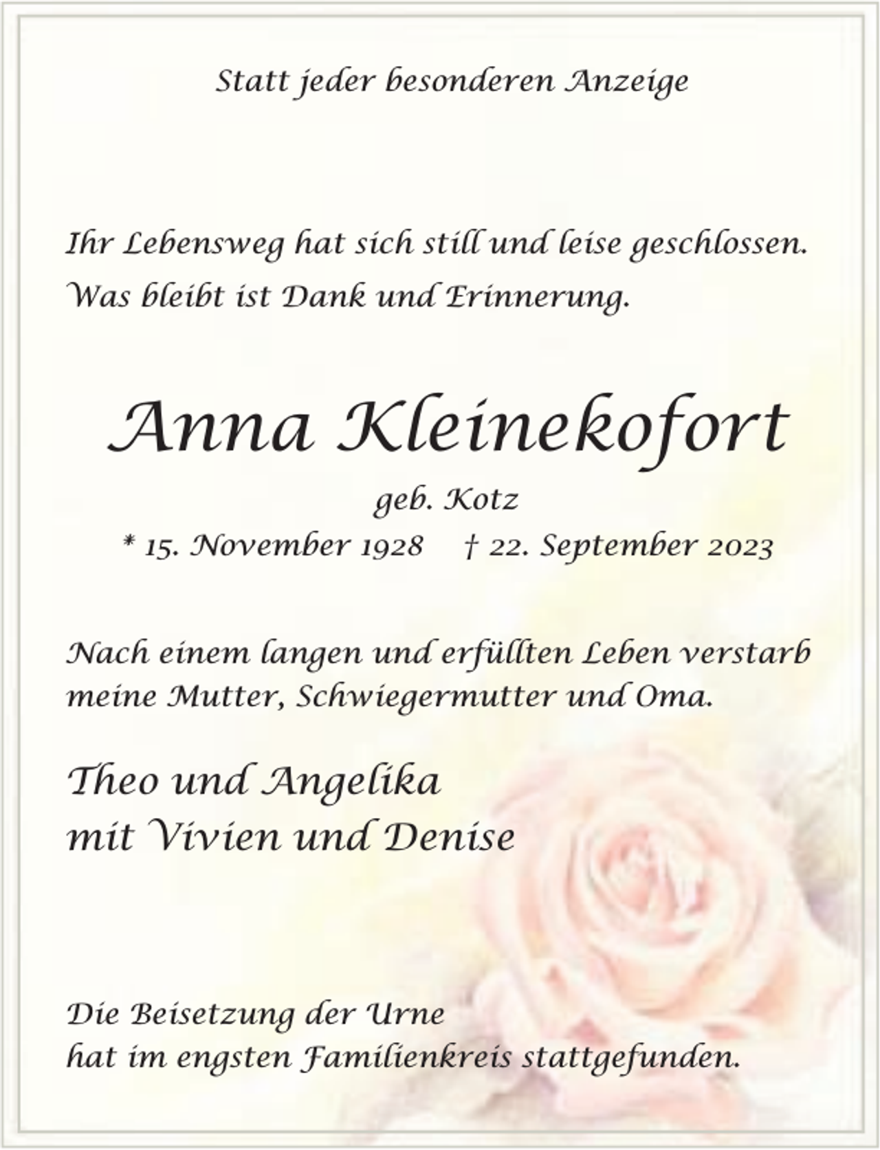 <p>Statt jeder besonderen Anzeige</p><p>Ihr Lebensweg hat sich still und leise geschlossen.<br />Was bleibt ist Dank und Erinnerung.</p><p>Anna Kleinekofort<br />geb. Kotz<br />* 15. November 1928</p><p>† 22. September 2023</p><p>Nach einem langen und erfüllten Leben verstarb<br />meine Mutter, Schwiegermutter und Oma.</p><p>Theo und Angelika<br />mit Vivien und Denise</p><p>Die Beisetzung der Urne<br />hat im engsten Familienkreis stattgefunden.</p>